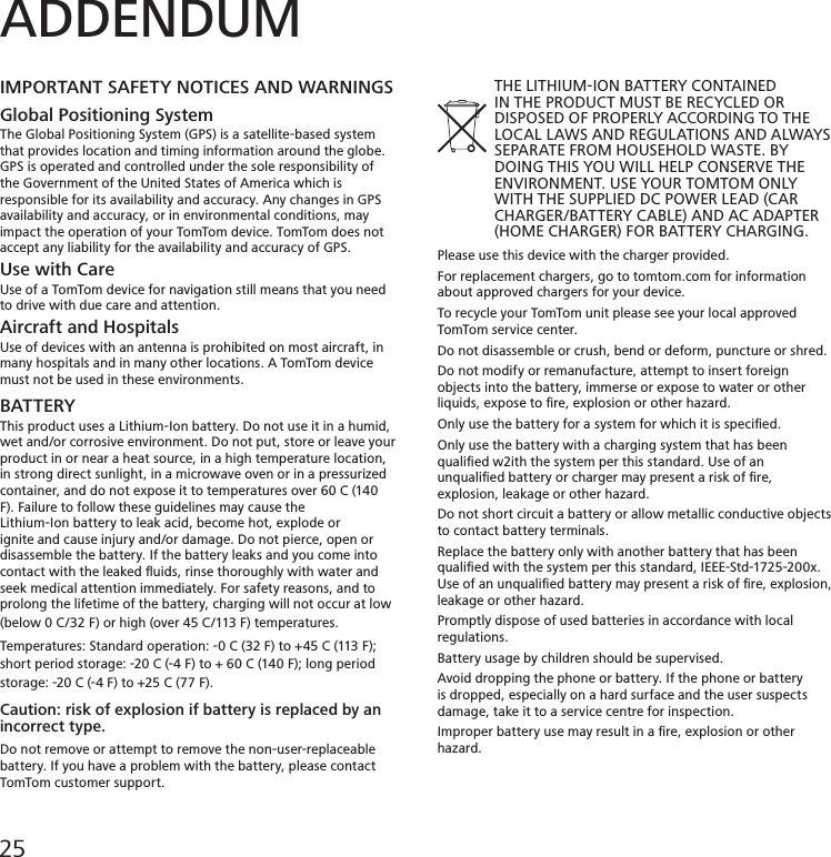 ADDENDUMIMPORTANT SAFETY NOTICES AND WARNINGSGlobal Positioning SystemThe Global Positioning System (GPS) is a satellite-based system that provides location and timing information around the globe. GPS is operated and controlled under the sole responsibility ofthe Government of the United States of America which is responsible for its availability and accuracy. Any changes in GPS availability and accuracy, or in environmental conditions, may impact the operation of your TomTom device. TomTom does not accept any liability for the availability and accuracy of GPS.Use with CareUse of a TomTom device for navigation still means that you need to drive with due care and attention.Aircraft and HospitalsUse of devices with an antenna is prohibited on most aircraft, in many hospitals and in many other locations. A TomTom device must not be used in these environments.BATTERYThis product uses a Lithium-Ion battery. Do not use it in a humid, wet and/or corrosive environment. Do not put, store or leave your product in or near a heat source, in a high temperature location, in strong direct sunlight, in a microwave oven or in a pressurized container, and do not expose it to temperatures over 60 C (140 F). Failure to follow these guidelines may cause theLithium-Ion battery to leak acid, become hot, explode or ignite and cause injury and/or damage. Do not pierce, open or disassemble the battery. If the battery leaks and you come into contact with the leaked ﬂuids, rinse thoroughly with water and seek medical attention immediately. For safety reasons, and toprolong the lifetime of the battery, charging will not occur at low (below 0 C/32 F) or high (over 45 C/113 F) temperatures.Temperatures: Standard operation: -0 C (32 F) to +45 C (113 F); short period storage: -20 C (-4 F) to + 60 C (140 F); long period storage: -20 C (-4 F) to +25 C (77 F).Caution: risk of explosion if battery is replaced by an incorrect type.Do not remove or attempt to remove the non-user-replaceable battery. If you have a problem with the battery, please contact TomTom customer support.             THE LITHIUM-ION BATTERY CONTAINED             IN THE PRODUCT MUST BE RECYCLED OR             DISPOSED OF PROPERLY ACCORDING TO THE             LOCAL LAWS AND REGULATIONS AND ALWAYS             SEPARATE FROM HOUSEHOLD WASTE. BY             DOING THIS YOU WILL HELP CONSERVE THE             ENVIRONMENT. USE YOUR TOMTOM ONLY             WITH THE SUPPLIED DC POWER LEAD (CAR             CHARGER/BATTERY CABLE) AND AC ADAPTER             (HOME CHARGER) FOR BATTERY CHARGING.Please use this device with the charger provided.For replacement chargers, go to tomtom.com for information about approved chargers for your device.To recycle your TomTom unit please see your local approved TomTom service center.Do not disassemble or crush, bend or deform, puncture or shred. Do not modify or remanufacture, attempt to insert foreign objects into the battery, immerse or expose to water or other liquids, expose to ﬁre, explosion or other hazard.Only use the battery for a system for which it is speciﬁed.Only use the battery with a charging system that has been qualiﬁed w2ith the system per this standard. Use of an unqualiﬁed battery or charger may present a risk of ﬁre, explosion, leakage or other hazard.Do not short circuit a battery or allow metallic conductive objects to contact battery terminals.Replace the battery only with another battery that has been qualiﬁed with the system per this standard, IEEE-Std-1725-200x.Use of an unqualiﬁed battery may present a risk of ﬁre, explosion,leakage or other hazard.Promptly dispose of used batteries in accordance with local regulations.Battery usage by children should be supervised.Avoid dropping the phone or battery. If the phone or battery is dropped, especially on a hard surface and the user suspects damage, take it to a service centre for inspection.Improper battery use may result in a ﬁre, explosion or other hazard.25