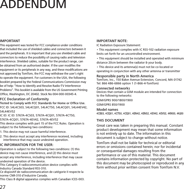 ADDENDUMIMPORTANTThis equipment was tested for FCC compliance under conditions that included the use of shielded cables and connectors between it and the peripherals. It is important that you use shielded cable and connectors to reduce the possibility of causing radio and television interference. Shielded cables, suitable for the product range, can be obtained from an authorised dealer. If the user modiﬁes the equipment or its peripherals in any way, and these modiﬁcations are not approved by TomTom, the FCC may withdraw the user’s right to operate the equipment. For customers in the USA, the following booklet prepared by the Federal Communications Commission may be of help: “How to Identify and Resolve Radio-TV Interference Problems”. This booklet is available from the US Government Printing Ofce, Washington, DC 20402. Stock No 004-000-00345-4.FCC Declaration of ConformityTested to Comply with FCC Standards for Home or Ofﬁce Use.FCC ID: S4L4CS03, S4L4CQ01, S4L4CT50, S4L4CQ01, S4L44EV42, S4L44EV52IC ID: IC ID: 5767A-4CS03, 5767A-4CQ01, 5767A-4CT50, 5767A-4CQ01, 5767A-4EV42, 5767A-4EV52This device complies with part 15 of the FCC Rules. Operation issubject to the following two conditions:1. This device may not cause harmful interference.2. This device must accept any interference received, including     interference that may cause undesired operation.IC INFORMATION FOR THE USER:Operation is subject to the following two conditions: (1) this device may not cause interference, and (2) this device must accept any interference, including interference that may cause undesired operation of the device.This Category II radiocommunication device complies with Industry Canada Standard RSS-310. Ce dispositif de radiocommunication de catégorie II respecte la norme CNR-310 d’Industrie Canada.This Class B digital apparatus complies with Canadian ICES-003.IMPORTANT NOTE:IC Radiation Exposure Statement:• This equipment complies with IC RSS-102 radiation exposure limits set forth for an uncontrolled environment.• This equipment should be installed and operated with minimum distance 20cm between the radiator &amp; your body.• This device and its antenna(s) must not be co-located or operating in conjunction with any other antenna or transmitterResponsible party in North AmericaTomTom, Inc., 150 Baker Avenue Extension, Concord, MA 01742Tel: 866 486-6866 option 1 (1-866-4-TomTom)Connected networksDevices that contain a GSM module are intended for connection to the following networks:GSM/GPRS 900/1800/1900GSM/GPRS 850/1900Model names4CS03, 4CQ01, 4CT50, 4CQ01, 4EN42, 4EN52, 4EV42, 4EV52, 4KN50, 4KJ00 THIS DOCUMENTGreat care was taken in preparing this manual. Constant product development may mean that some information is not entirely up to date. The information in this document is subject to change without notice.TomTom shall not be liable for technical or editorial errors or omissions contained herein; nor for incidental or consequential damages resulting from the performance or use of this material. This document contains information protected by copyright. No part of this document may be photocopied or reproduced in anyform without prior written consent from TomTom N.V.27