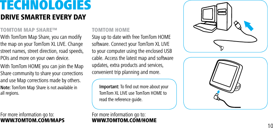 TECHNOLOgiESTOMTOM MAP SHARE™With TomTom Map Share, you can modify the map on your TomTom XL LIVE. Change street names, street direction, road speeds, POIs and more on your own device.With TomTom HOME you can join the Map Share community to share your corrections and use Map corrections made by others.Note: TomTom Map Share is not available in all regions.For more information go to:WWW.TOMTOM.COM/MAPSDRIVE SMARTER EVERY DAYTOMTOM HOMEStay up to date with free TomTom HOME software. Connect your TomTom XL LIVE to your computer using the enclosed USB cable. Access the latest map and softwareupdates, extra products and services,convenient trip planning and more.For more information go to:WWW.TOMTOM.COM/HOMEImportant: To ﬁnd out more about your TomTom XL LIVE use TomTom HOME to read the reference guide.10