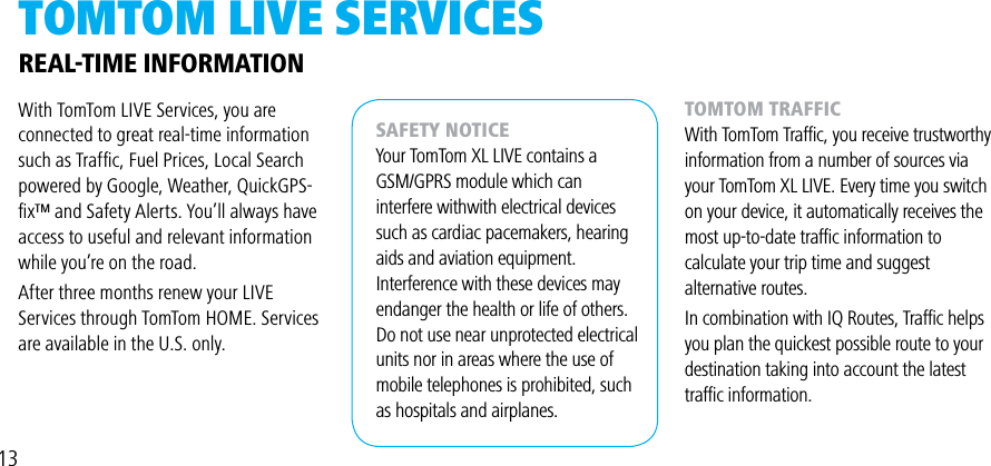 TOMTOM LivE SERviCESWith TomTom LIVE Services, you are connected to great real-time information such as Trafﬁc, Fuel Prices, Local Search powered by Google, Weather, QuickGPS-ﬁx™ and Safety Alerts. You’ll always have access to useful and relevant information while you’re on the road.  After three months renew your LIVE Services through TomTom HOME. Services are available in the U.S. only.REAL-TIME INFORMATIONSAFETY NOTICEYour TomTom XL LIVE contains aGSM/GPRS module which can interfere withwith electrical devices such as cardiac pacemakers, hearing aids and aviation equipment. Interference with these devices may endanger the health or life of others.Do not use near unprotected electrical units nor in areas where the use of mobile telephones is prohibited, such as hospitals and airplanes.TOMTOM TRAFFICWith TomTom Trafﬁc, you receive trustworthy information from a number of sources via your TomTom XL LIVE. Every time you switch on your device, it automatically receives themost up-to-date trafﬁc information to calculate your trip time and suggest alternative routes.In combination with IQ Routes, Trafﬁc helps you plan the quickest possible route to your destination taking into account the latest trafﬁc information.13