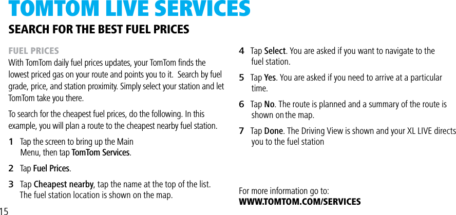 TOMTOM LivE SERviCES4   Tap Select. You are asked if you want to navigate to the      fuel station.5   Tap Yes. You are asked if you need to arrive at a particular        time.6   Tap No. The route is planned and a summary of the route is        shown on the map.7   Tap Done. The Driving View is shown and your XL LIVE directs         you to the fuel stationFor more information go to:WWW.TOMTOM.COM/SERVICESSEARCH FOR THE BEST FUEL PRICESFUEL PRICESWith TomTom daily fuel prices updates, your TomTom ﬁnds the lowest priced gas on your route and points you to it.  Search by fuel grade, price, and station proximity. Simply select your station and let TomTom take you there.To search for the cheapest fuel prices, do the following. In this example, you will plan a route to the cheapest nearby fuel station.1   Tap the screen to bring up the Main         Menu, then tap TomTom Services.2   Tap Fuel Prices.3   Tap Cheapest nearby, tap the name at the top of the list.      The fuel station location is shown on the map.15
