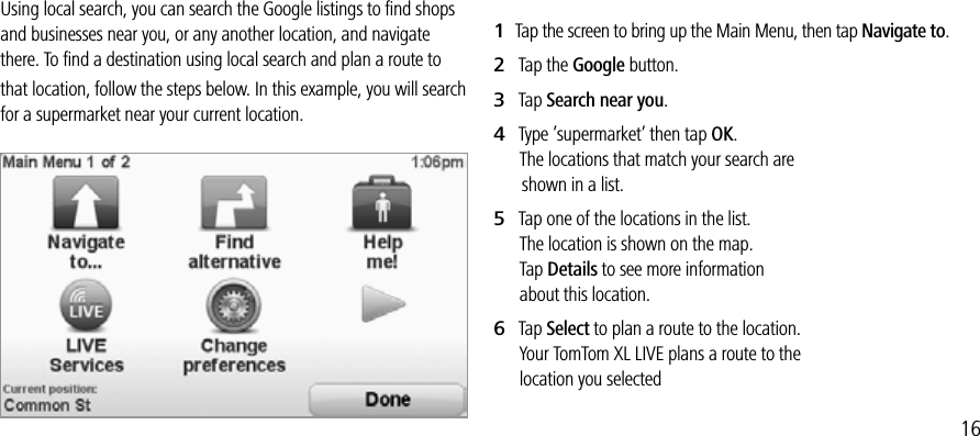 TOMTOM LOCAL SEARCH POWERED BY GOOGLEUsing local search, you can search the Google listings to ﬁnd shops and businesses near you, or any another location, and navigate there. To ﬁnd a destination using local search and plan a route to that location, follow the steps below. In this example, you will search for a supermarket near your current location.1   Tap the screen to bring up the Main Menu, then tap Navigate to.2   Tap the Google button.3   Tap Search near you.4   Type ’supermarket’ then tap OK.       The locations that match your search are         shown in a list.5   Tap one of the locations in the list.       The location is shown on the map.       Tap Details to see more information         about this location.6   Tap Select to plan a route to the location.       Your TomTom XL LIVE plans a route to the        location you selected16