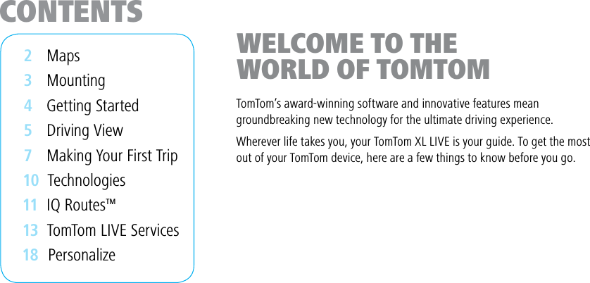 CONTENTS2    Maps3    Mounting4    Getting Started5    Driving View7    Making Your First Trip 10  Technologies 1 1   IQ Routes™ 1 3   TomTom LIVE Services 18  PersonalizeWELCOME TO THE WORLD OF TOMTOMTomTom’s award-winning software and innovative features meangroundbreaking new technology for the ultimate driving experience.Wherever life takes you, your TomTom XL LIVE is your guide. To get the mostout of your TomTom device, here are a few things to know before you go.