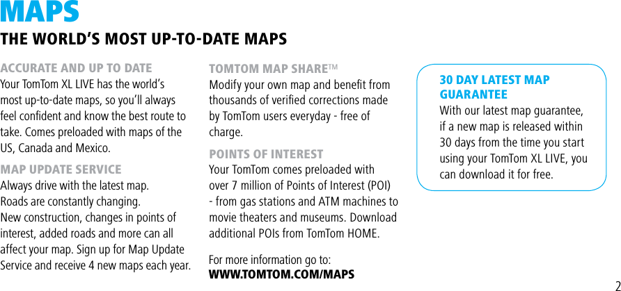 2MAPSACCURATE AND UP TO DATEYour TomTom XL LIVE has the world’s most up-to-date maps, so you’ll always feel conﬁdent and know the best route to take. Comes preloaded with maps of the US, Canada and Mexico.MAP UPDATE SERVICEAlways drive with the latest map.Roads are constantly changing.New construction, changes in points ofinterest, added roads and more can all affect your map. Sign up for Map Update Service and receive 4 new maps each year.30 DAY LATEST MAPGUARANTEE With our latest map guarantee, if a new map is released within 30 days from the time you start using your TomTom XL LIVE, you can download it for free. TOMTOM MAP SHARE™Modify your own map and beneﬁt from thousands of veriﬁed corrections made by TomTom users everyday - free of charge.POINTS OF INTERESTYour TomTom comes preloaded with over 7 million of Points of Interest (POI) - from gas stations and ATM machines to movie theaters and museums. Download additional POIs from TomTom HOME. THE WORLD’S MOST UP-TO-DATE MAPSFor more information go to:WWW.TOMTOM.COM/MAPS
