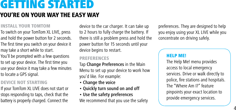 4gETTiNg STARTEDINSTALL YOUR TOMTOMTo switch on your TomTom XL LIVE, press and hold the power button for 2 seconds.The ﬁrst time you switch on your device it may take a short while to start.You’ll be prompted with a few questions to set up your device. The ﬁrst time you use your device it may take a few minutes to locate a GPS signal.DEVICE NOT STARTINGIf your TomTom XL LIVE does not start or stops responding to taps, check that the battery is properly charged. Connect theHELP ME!The Help Me! menu provides access to local emergency services. Drive or walk directly to police, ﬁre stations and hospitals.  The “Where Am I?” feature pinpoints your exact location to provide emergency services. device to the car charger. It can take up to 2 hours to fully charge the battery. If there is still a problem press and hold the power button for 15 seconds until your device begins to restart.PREFERENCESTap Change Preferences in the Main Menu to set up your device to work how you’d like. For example:• Change the voice• Quickly turn sound on and off• Use the safety preferencesWe recommend that you use the safetyYOU’RE ON YOUR WAY THE EASY WAYpreferences. They are designed to help you enjoy using your XL LIVE while you concentrate on driving safely.