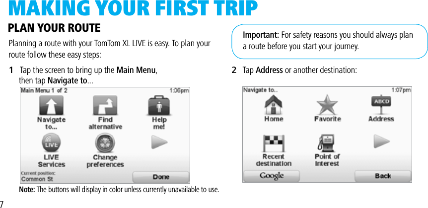 MAkiNg yOuR FiRST TRiPPlanning a route with your TomTom XL LIVE is easy. To plan your route follow these easy steps:1   Tap the screen to bring up the Main Menu,      then tap Navigate to...     Note: The buttons will display in color unless currently unavailable to use.PLAN YOUR ROUTE2   Tap Address or another destination:Important: For safety reasons you should always plana route before you start your journey.7