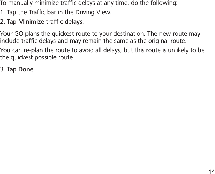 To manually minimize trafﬁc delays at any time, do the following:1. Tap the Trafc bar in the Driving View.2. Tap Minimize trafﬁc delays.Your GO plans the quickest route to your destination. The new route may include trafﬁc delays and may remain the same as the original route.You can re-plan the route to avoid all delays, but this route is unlikely to be the quickest possible route.3. Tap Done.14