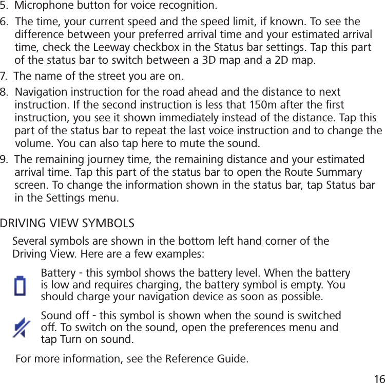 5.  Microphone button for voice recognition.6.  The time, your current speed and the speed limit, if known. To see the     difference between your preferred arrival time and your estimated arrival          time, check the Leeway checkbox in the Status bar settings. Tap this part       of the status bar to switch between a 3D map and a 2D map.7.  The name of the street you are on.8.  Navigation instruction for the road ahead and the distance to next     instruction. If the second instruction is less that 150m after the ﬁrst     instruction, you see it shown immediately instead of the distance. Tap this       part of the status bar to repeat the last voice instruction and to change the       volume. You can also tap here to mute the sound.9.  The remaining journey time, the remaining distance and your estimated       arrival time. Tap this part of the status bar to open the Route Summary       screen. To change the information shown in the status bar, tap Status bar       in the Settings menu.DRIVING VIEW SYMBOLS    Several symbols are shown in the bottom left hand corner of the    Driving View. Here are a few examples:             Battery - this symbol shows the battery level. When the battery                is low and requires charging, the battery symbol is empty. You               should charge your navigation device as soon as possible.              Sound off - this symbol is shown when the sound is switched               off. To switch on the sound, open the preferences menu and               tap Turn on sound.     For more information, see the Reference Guide.16