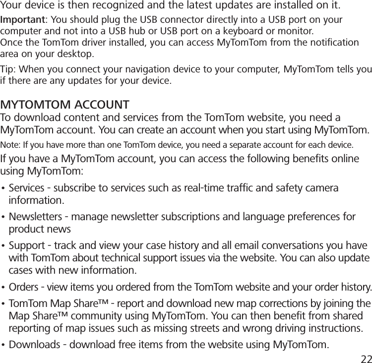 Your device is then recognized and the latest updates are installed on it.Important: You should plug the USB connector directly into a USB port on your computer and not into a USB hub or USB port on a keyboard or monitor.Once the TomTom driver installed, you can access MyTomTom from the notiﬁcationarea on your desktop.Tip: When you connect your navigation device to your computer, MyTomTom tells youif there are any updates for your device.MYTOMTOM ACCOUNTTo download content and services from the TomTom website, you need a MyTomTom account. You can create an account when you start using MyTomTom.Note: If you have more than one TomTom device, you need a separate account for each device.If you have a MyTomTom account, you can access the following beneﬁts online using MyTomTom:• Services - subscribe to services such as real-time trafc and safety camera     information.• Newsletters - manage newsletter subscriptions and language preferences for     product news• Support - track and view your case history and all email conversations you have     with TomTom about technical support issues via the website. You can also update     cases with new information.• Orders - view items you ordered from the TomTom website and your order history.• TomTom Map Share™ - report and download new map corrections by joining the     Map Share™ community using MyTomTom. You can then benet from shared     reporting of map issues such as missing streets and wrong driving instructions.• Downloads - download free items from the website using MyTomTom.22
