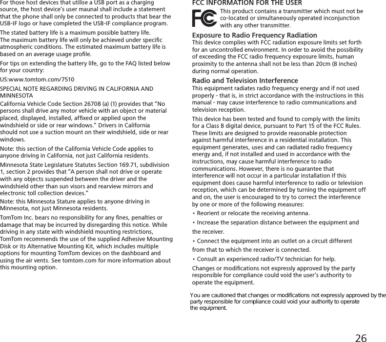 For those host devices that utilise a USB port as a charging source, the host device’s user maunal shall include a statement that the phone shall only be connected to products that bear the USB-IF logo or have completed the USB-IF compliance program.The stated battery life is a maximum possible battery life.The maximum battery life will only be achieved under speciﬁcatmospheric conditions. The estimated maximum battery life isbased on an average usage proﬁle.For tips on extending the battery life, go to the FAQ listed belowfor your country:US:www.tomtom.com/7510SPECIAL NOTE REGARDING DRIVING IN CALIFORNIA AND MINNESOTACalifornia Vehicle Code Section 26708 (a) (1) provides that “Nopersons shall drive any motor vehicle with an object or materialplaced, displayed, installed, afﬁxed or applied upon the windshield or side or rear windows.” Drivers in California should not use a suction mount on their windshield, side or rear windows.Note: this section of the California Vehicle Code applies to anyone driving in California, not just California residents.Minnesota State Legislature Statutes Section 169.71, subdivision1, section 2 provides that “A person shall not drive or operate with any objects suspended between the driver and the windshield other than sun visors and rearview mirrors and electronic toll collection devices.”Note: this Minnesota Stature applies to anyone driving inMinnesota, not just Minnesota residents.TomTom Inc. bears no responsibility for any ﬁnes, penalties ordamage that may be incurred by disregarding this notice. Whiledriving in any state with windshield mounting restrictions,TomTom recommends the use of the supplied Adhesive MountingDisk or its Alternative Mounting Kit, which includes multipleoptions for mounting TomTom devices on the dashboard andusing the air vents. See tomtom.com for more information aboutthis mounting option.FCC INFORMATION FOR THE USER                 This product contains a transmitter which must no t  be                             co-located or simultaneously operated inconjunction                   with any other transmitter.Exposure to Radio Frequency RadiationThis device complies with FCC radiation exposure limits set forth for an uncontrolled environment. In order to avoid the possibility of exceeding the FCC radio frequency exposure limits, human proximity to the antenna shall not be less than 20cm (8 inches) during normal operation.Radio and Television InterferenceThis equipment radiates radio frequency energy and if not usedproperly - that is, in strict accordance with the instructions in thismanual - may cause interference to radio communications andtelevision reception.This device has been tested and found to comply with the limitsfor a Class B digital device, pursuant to Part 15 of the FCC Rules.These limits are designed to provide reasonable protectionagainst harmful interference in a residential installation. Thisequipment generates, uses and can radiated radio frequencyenergy and, if not installed and used in accordance with theinstructions, may cause harmful interference to radiocommunications. However, there is no guarantee that interference will not occur in a particular installation If this equipment does cause harmful interference to radio or television reception, which can be determined by turning the equipment off and on, the user is encouraged to try to correct the interference by one or more of the following measures:• Reorient or relocate the receiving antenna.• Increase the separation distance between the equipment andthe receiver.• Connect the equipment into an outlet on a circuit differentfrom that to which the receiver is connected.• Consult an experienced radio/TV technician for help.Changes or modiﬁcations not expressly approved by the partyresponsible for compliance could void the user‘s authority tooperate the equipment.26You are cautioned that changes or modifications not expressly approved by the party responsible for compliance could void your authority to operate the equipment. 