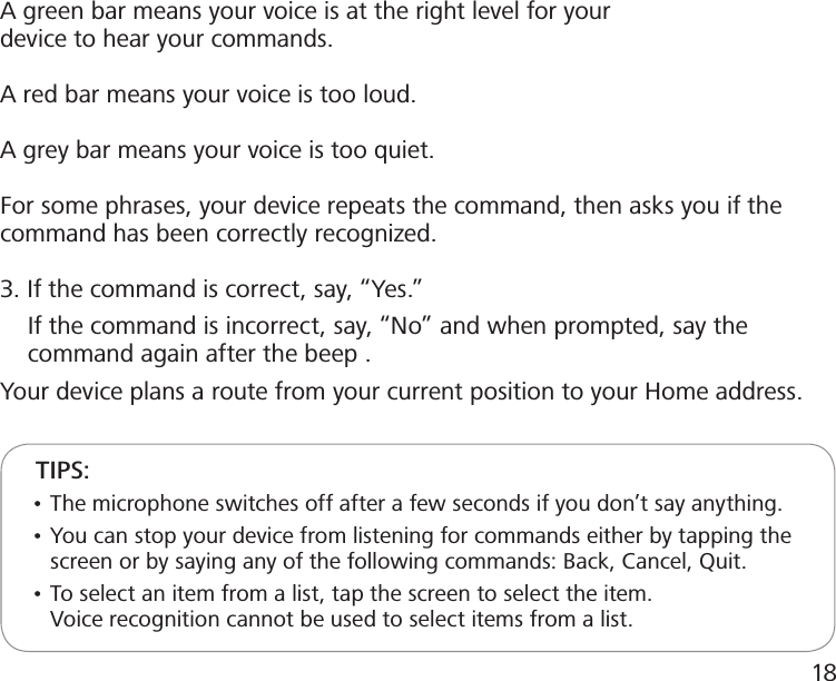 A green bar means your voice is at the right level for your device to hear your commands.A red bar means your voice is too loud.A grey bar means your voice is too quiet.For some phrases, your device repeats the command, then asks you if the   command has been correctly recognized.3. If the command is correct, say, “Yes.”     If the command is incorrect, say, “No” and when prompted, say the      command again after the beep .Your device plans a route from your current position to your Home address.     TIPS:     • The microphone switches off after a few seconds if you don’t say anything.     • You can stop your device from listening for commands either by tapping the         screen or by saying any of the following commands: Back, Cancel, Quit.     • To select an item from a list, tap the screen to select the item.        Voice recognition cannot be used to select items from a list.18