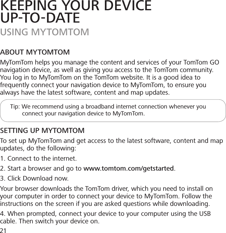 KEEPING YOUR DEVICEUP-TO-DATEUSING MYTOMTOMABOUT MYTOMTOMMyTomTom helps you manage the content and services of your TomTom GO navigation device, as well as giving you access to the TomTom community. You log in to MyTomTom on the TomTom website. It is a good idea to frequently connect your navigation device to MyTomTom, to ensure you always have the latest software, content and map updates.      Tip: We recommend using a broadband internet connection whenever you                connect your navigation device to MyTomTom.SETTING UP MYTOMTOMTo set up MyTomTom and get access to the latest software, content and map updates, do the following:1. Connect to the internet.2. Start a browser and go to www.tomtom.com/getstarted.3. Click Download now.Your browser downloads the TomTom driver, which you need to install on your computer in order to connect your device to MyTomTom. Follow the instructions on the screen if you are asked questions while downloading.4. When prompted, connect your device to your computer using the USB cable. Then switch your device on.21
