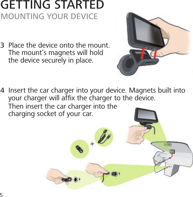 GETTING STARTEDMOUNTING YOUR DEVICE3  Place the device onto the mount.    The mount’s magnets will hold    the device securely in place.4  Insert the car charger into your device. Magnets built into       your charger will afﬁx the charger to the device.    Then insert the car charger into the    charging socket of your car.5