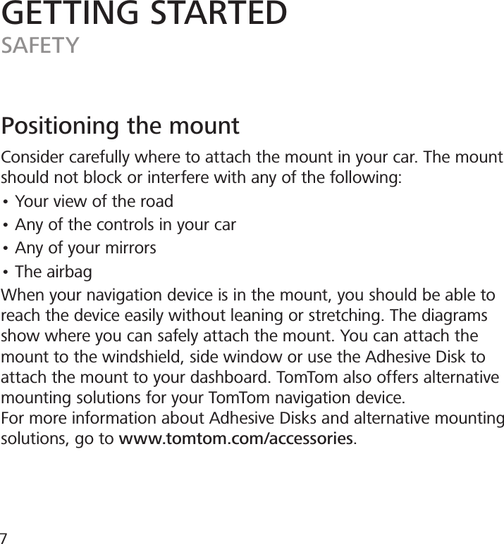 Positioning the mountConsider carefully where to attach the mount in your car. The mount should not block or interfere with any of the following:• Your view of the road• Any of the controls in your car• Any of your mirrors• The airbagWhen your navigation device is in the mount, you should be able to reach the device easily without leaning or stretching. The diagrams show where you can safely attach the mount. You can attach the mount to the windshield, side window or use the Adhesive Disk to attach the mount to your dashboard. TomTom also offers alternative mounting solutions for your TomTom navigation device.For more information about Adhesive Disks and alternative mounting solutions, go to www.tomtom.com/accessories.GETTING STARTEDSAFETY7