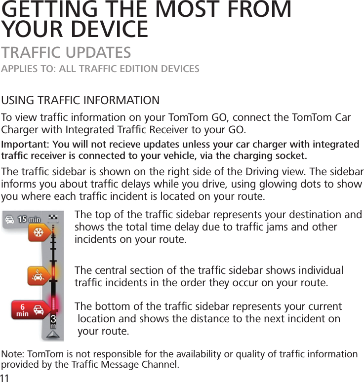 GETTING THE MOST FROMYOUR DEVICETRAFFIC UPDATESAPPLIES TO: ALL TRAFFIC EDITION DEVICESUSING TRAFFIC INFORMATIONTo view trafﬁc information on your TomTom GO, connect the TomTom Car Charger with Integrated Trafﬁc Receiver to your GO.Important: You will not recieve updates unless your car charger with integrated trafﬁc receiver is connected to your vehicle, via the charging socket.The trafc sidebar is shown on the right side of the Driving view. The sidebar informs you about trafﬁc delays while you drive, using glowing dots to show you where each trafﬁc incident is located on your route.                        The top of the trafﬁc sidebar represents your destination and                           shows the total time delay due to trafﬁc jams and other                          incidents on your route.                           The central section of the trafﬁc sidebar shows individual                          trafﬁc incidents in the order they occur on your route.                        The bottom of the trafﬁc sidebar represents your current                           location and shows the distance to the next incident on                         your route.Note: TomTom is not responsible for the availability or quality of trafﬁc information provided by the Trafﬁc Message Channel.11