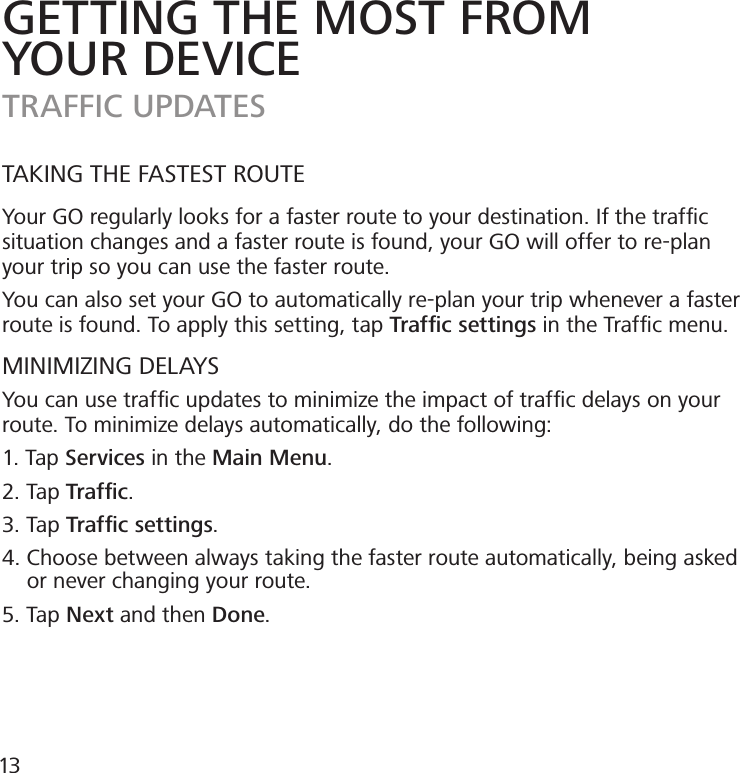 TAKING THE FASTEST ROUTEYour GO regularly looks for a faster route to your destination. If the trafﬁc situation changes and a faster route is found, your GO will offer to re-plan your trip so you can use the faster route.You can also set your GO to automatically re-plan your trip whenever a faster route is found. To apply this setting, tap Trafﬁc settings in the Trafﬁc menu.MINIMIZING DELAYSYou can use trafﬁc updates to minimize the impact of trafﬁc delays on your route. To minimize delays automatically, do the following:1. Tap Services in the Main Menu.2. Tap Trafﬁc.3. Tap Trafﬁc settings.4. Choose between always taking the faster route automatically, being asked      or never changing your route.5. Tap Next and then Done.GETTING THE MOST FROMYOUR DEVICETRAFFIC UPDATES13