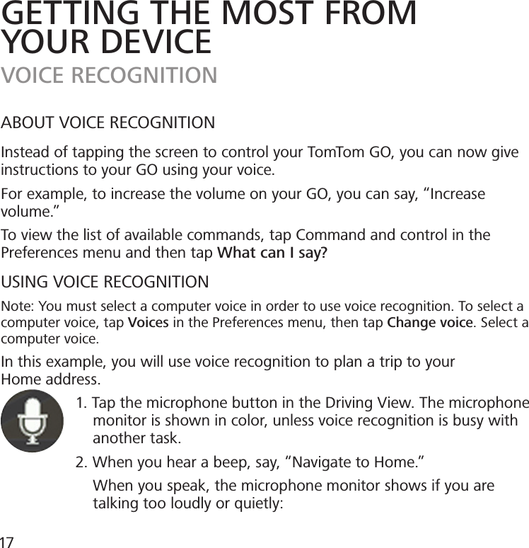 GETTING THE MOST FROMYOUR DEVICEVOICE RECOGNITIONABOUT VOICE RECOGNITIONInstead of tapping the screen to control your TomTom GO, you can now give instructions to your GO using your voice.For example, to increase the volume on your GO, you can say, “Increase volume.”To view the list of available commands, tap Command and control in the Preferences menu and then tap What can I say?USING VOICE RECOGNITIONNote: You must select a computer voice in order to use voice recognition. To select a computer voice, tap Voices in the Preferences menu, then tap Change voice. Select a computer voice.In this example, you will use voice recognition to plan a trip to yourHome address.                 1. Tap the microphone button in the Driving View. The microphone                       monitor is shown in color, unless voice recognition is busy with                       another task.                 2. When you hear a beep, say, “Navigate to Home.”                      When you speak, the microphone monitor shows if you are                         talking too loudly or quietly:17
