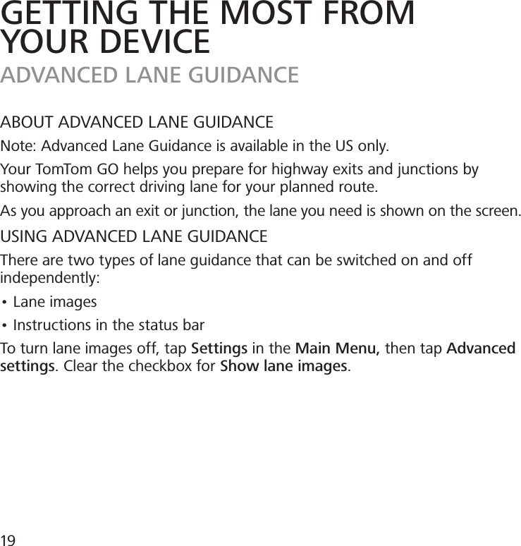 GETTING THE MOST FROMYOUR DEVICEADVANCED LANE GUIDANCEABOUT ADVANCED LANE GUIDANCENote: Advanced Lane Guidance is available in the US only.Your TomTom GO helps you prepare for highway exits and junctions by showing the correct driving lane for your planned route.As you approach an exit or junction, the lane you need is shown on the screen.USING ADVANCED LANE GUIDANCEThere are two types of lane guidance that can be switched on and off independently:• Lane images• Instructions in the status barTo turn lane images off, tap Settings in the Main Menu, then tap Advanced settings. Clear the checkbox for Show lane images.19