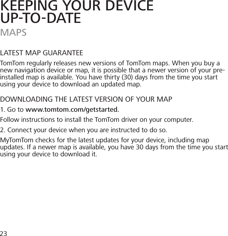 KEEPING YOUR DEVICEUP-TO-DATEMAPSLATEST MAP GUARANTEETomTom regularly releases new versions of TomTom maps. When you buy a new navigation device or map, it is possible that a newer version of your pre-installed map is available. You have thirty (30) days from the time you start using your device to download an updated map.DOWNLOADING THE LATEST VERSION OF YOUR MAP1. Go to www.tomtom.com/getstarted.Follow instructions to install the TomTom driver on your computer. 2. Connect your device when you are instructed to do so.MyTomTom checks for the latest updates for your device, including map updates. If a newer map is available, you have 30 days from the time you start using your device to download it. 23