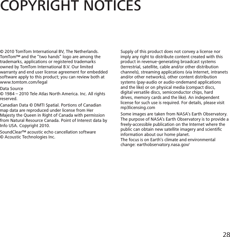 COPYRIGHT NOTICES© 2010 TomTom International BV, The Netherlands.TomTom™ and the “two hands” logo are among thetrademarks, applications or registered trademarks owned by TomTom International B.V. Our limited warranty and end user license agreement for embedded software apply to this product; you can review both at www.tomtom.com/legalData Source© 1984 – 2010 Tele Atlas North America. Inc. All rightsreserved.Canadian Data © DMTI Spatial. Portions of Canadian map data are reproduced under license from Her Majesty the Queen in Right of Canada with permission from Natural Resource Canada. Point of Interest data by Info USA. Copyright 2010.SoundClear™ acoustic echo cancellation software© Acoustic Technologies Inc.Supply of this product does not convey a license nor imply any right to distribute content created with this product in revenue-generating broadcast systems (terrestrial, satellite, cable and/or other distribution channels), streaming applications (via Internet, intranets and/or other networks), other content distribution systems (pay-audio or audio-ondemand applications and the like) or on physical media (compact discs, digital versatile discs, semiconductor chips, hard drives, memory cards and the like). An independent license for such use is required. For details, please visit mp3licensing.comSome images are taken from NASA’s Earth Observatory.The purpose of NASA’s Earth Observatory is to provide afreely-accessible publication on the Internet where thepublic can obtain new satellite imagery and scientiﬁcinformation about our home planet.The focus is on Earth’s climate and environmental change: earthobservatory.nasa.gov/28