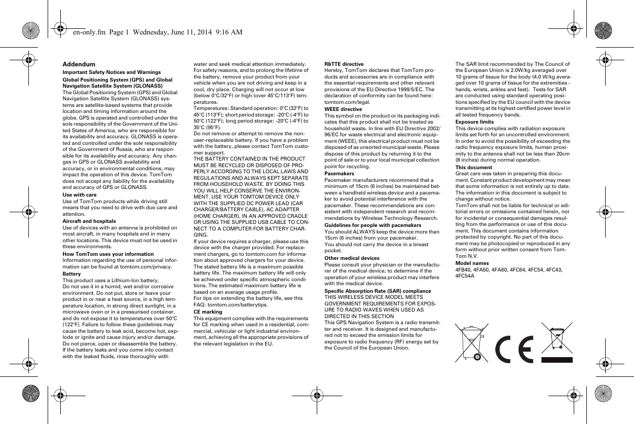 AddendumImportant Safety Notices and WarningsGlobal Positioning System (GPS) and Global Navigation Satellite System (GLONASS)The Global Positioning System (GPS) and Global Navigation Satellite System (GLONASS) sys-tems are satellite-based systems that provide location and timing information around the globe. GPS is operated and controlled under the sole responsibility of the Government of the Uni-ted States of America, who are responsible for its availability and accuracy. GLONASS is opera-ted and controlled under the sole responsibility of the Government of Russia, who are respon-sible for its availability and accuracy. Any chan-ges in GPS or GLONASS availability and accuracy, or in environmental conditions, may impact the operation of this device. TomTom does not accept any liability for the availability and accuracy of GPS or GLONASS.Use with careUse of TomTom products while driving still means that you need to drive with due care and attention.Aircraft and hospitalsUse of devices with an antenna is prohibited on most aircraft, in many hospitals and in many other locations. This device must not be used in these environments.How TomTom uses your informationInformation regarding the use of personal infor-mation can be found at tomtom.com/privacy.BatteryThis product uses a Lithium-Ion battery. Do not use it in a humid, wet and/or corrosive environment. Do not put, store or leave your product in or near a heat source, in a high tem-perature location, in strong direct sunlight, in a microwave oven or in a pressurised container, and do not expose it to temperatures over 50°C (122°F). Failure to follow these guidelines may cause the battery to leak acid, become hot, exp-lode or ignite and cause injury and/or damage. Do not pierce, open or disassemble the battery. If the battery leaks and you come into contact with the leaked fluids, rinse thoroughly with water and seek medical attention immediately. For safety reasons, and to prolong the lifetime of the battery, remove your product from your vehicle when you are not driving and keep in a cool, dry place. Charging will not occur at low (below 0°C/32°F) or high (over 45°C/113°F) tem-peratures.Temperatures: Standard operation: 0°C (32°F) to 45°C (113°F); short period storage: -20°C (-4°F) to 50°C (122°F); long period storage: -20°C (-4°F) to 35°C (95°F).Do not remove or attempt to remove the non-user-replaceable battery. If you have a problem with the battery, please contact TomTom custo-mer support.THE BATTERY CONTAINED IN THE PRODUCT MUST BE RECYCLED OR DISPOSED OF PRO-PERLY ACCORDING TO THE LOCAL LAWS AND REGULATIONS AND ALWAYS KEPT SEPARATE FROM HOUSEHOLD WASTE. BY DOING THIS YOU WILL HELP CONSERVE THE ENVIRON-MENT. USE YOUR TOMTOM DEVICE ONLY WITH THE SUPPLIED DC POWER LEAD (CAR CHARGER/BATTERY CABLE), AC ADAPTER (HOME CHARGER), IN AN APPROVED CRADLE OR USING THE SUPPLIED USB CABLE TO CON-NECT TO A COMPUTER FOR BATTERY CHAR-GING.If your device requires a charger, please use this device with the charger provided. For replace-ment chargers, go to tomtom.com for informa-tion about approved chargers for your device.The stated battery life is a maximum possible battery life. The maximum battery life will only be achieved under specific atmospheric condi-tions. The estimated maximum battery life is based on an average usage profile.For tips on extending the battery life, see this FAQ: tomtom.com/batterytips.CE markingThis equipment complies with the requirements for CE marking when used in a residential, com-mercial, vehicular or light industrial environ-ment, achieving all the appropriate provisions of the relevant legislation in the EU.R&amp;TTE directiveHereby, TomTom declares that TomTom pro-ducts and accessories are in compliance with the essential requirements and other relevant provisions of the EU Directive 1999/5/EC. The declaration of conformity can be found here: tomtom.com/legal.WEEE directiveThis symbol on the product or its packaging indi-cates that this product shall not be treated as household waste. In line with EU Directive 2002/96/EC for waste electrical and electronic equip-ment (WEEE), this electrical product must not be disposed of as unsorted municipal waste. Please dispose of this product by returning it to the point of sale or to your local municipal collection point for recycling.PacemakersPacemaker manufacturers recommend that a minimum of 15cm (6 inches) be maintained bet-ween a handheld wireless device and a pacema-ker to avoid potential interference with the pacemaker. These recommendations are con-sistent with independent research and recom-mendations by Wireless Technology Research.Guidelines for people with pacemakersYou should ALWAYS keep the device more than 15cm (6 inches) from your pacemaker.You should not carry the device in a breast pocket.Other medical devicesPlease consult your physician or the manufactu-rer of the medical device, to determine if the operation of your wireless product may interfere with the medical device.Specific Absorption Rate (SAR) complianceTHIS WIRELESS DEVICE MODEL MEETS GOVERNMENT REQUIREMENTS FOR EXPOS-URE TO RADIO WAVES WHEN USED AS DIRECTED IN THIS SECTIONThis GPS Navigation System is a radio transmit-ter and receiver. It is designed and manufactu-red not to exceed the emission limits for exposure to radio frequency (RF) energy set by the Council of the European Union.The SAR limit recommended by The Council of the European Union is 2.0W/kg averaged over 10 grams of tissue for the body (4.0 W/kg avera-ged over 10 grams of tissue for the extremities - hands, wrists, ankles and feet).  Tests for SAR are conducted using standard operating posi-tions specified by the EU council with the device transmitting at its highest certified power level in all tested frequency bands.Exposure limitsThis device complies with radiation exposure limits set forth for an uncontrolled environment. In order to avoid the possibility of exceeding the radio frequency exposure limits, human proxi-mity to the antenna shall not be less than 20cm (8 inches) during normal operation.This documentGreat care was taken in preparing this docu-ment. Constant product development may mean that some information is not entirely up to date. The information in this document is subject to change without notice.TomTom shall not be liable for technical or edi-torial errors or omissions contained herein, nor for incidental or consequential damages resul-ting from the performance or use of this docu-ment. This document contains information protected by copyright. No part of this docu-ment may be photocopied or reproduced in any form without prior written consent from Tom-Tom N.V.Model names4FB40, 4FA50, 4FA60, 4FC64, 4FC54, 4FC43, 4FC54Aen-only.fm  Page 1  Wednesday, June 11, 2014  9:16 AM