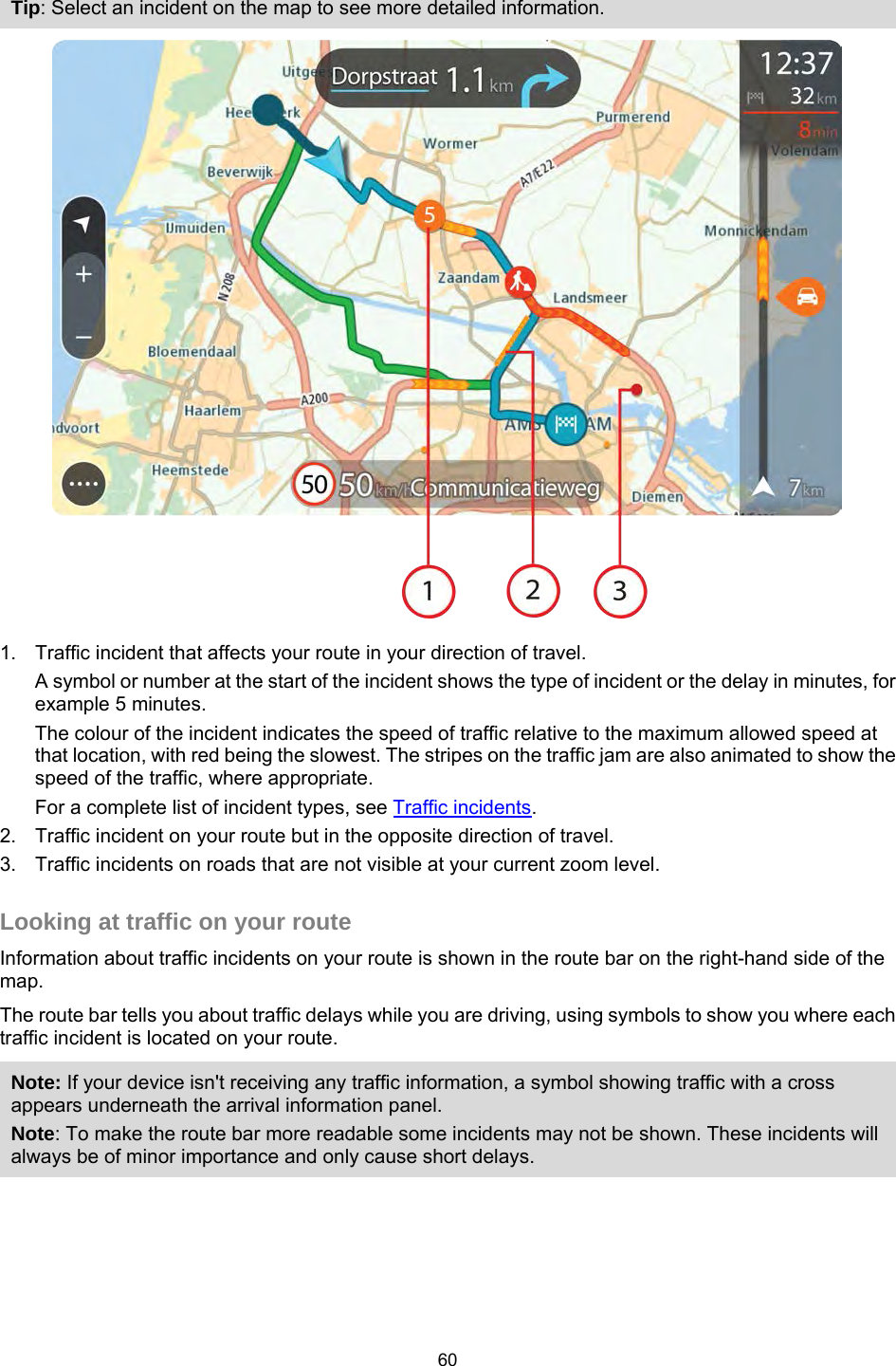  Tip: Select an incident on the map to see more detailed information.  1. Traffic incident that affects your route in your direction of travel. A symbol or number at the start of the incident shows the type of incident or the delay in minutes, for example 5 minutes.  The colour of the incident indicates the speed of traffic relative to the maximum allowed speed at that location, with red being the slowest. The stripes on the traffic jam are also animated to show the speed of the traffic, where appropriate.   For a complete list of incident types, see Traffic incidents. 2. Traffic incident on your route but in the opposite direction of travel. 3. Traffic incidents on roads that are not visible at your current zoom level.  Looking at traffic on your route Information about traffic incidents on your route is shown in the route bar on the right-hand side of the map. The route bar tells you about traffic delays while you are driving, using symbols to show you where each traffic incident is located on your route. Note: If your device isn&apos;t receiving any traffic information, a symbol showing traffic with a cross appears underneath the arrival information panel. Note: To make the route bar more readable some incidents may not be shown. These incidents will always be of minor importance and only cause short delays. 60   
