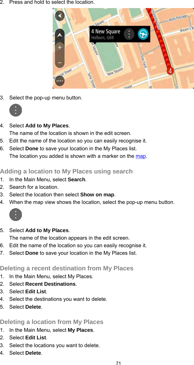  2. Press and hold to select the location.  3. Select the pop-up menu button.  4. Select Add to My Places. The name of the location is shown in the edit screen. 5. Edit the name of the location so you can easily recognise it. 6. Select Done to save your location in the My Places list. The location you added is shown with a marker on the map.  Adding a location to My Places using search 1. In the Main Menu, select Search. 2. Search for a location. 3. Select the location then select Show on map. 4. When the map view shows the location, select the pop-up menu button.  5. Select Add to My Places. The name of the location appears in the edit screen. 6. Edit the name of the location so you can easily recognise it. 7. Select Done to save your location in the My Places list.  Deleting a recent destination from My Places 1. In the Main Menu, select My Places. 2. Select Recent Destinations. 3. Select Edit List. 4. Select the destinations you want to delete. 5. Select Delete.  Deleting a location from My Places 1. In the Main Menu, select My Places. 2. Select Edit List. 3. Select the locations you want to delete. 4. Select Delete. 71   