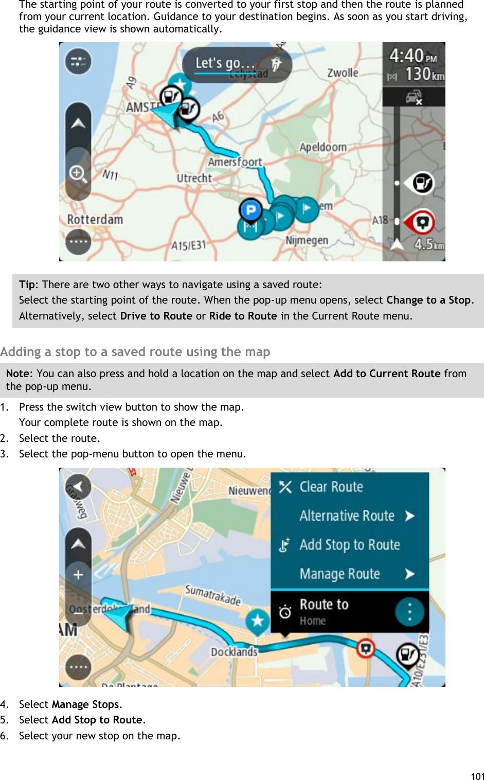  101  The starting point of your route is converted to your first stop and then the route is planned from your current location. Guidance to your destination begins. As soon as you start driving, the guidance view is shown automatically.  Tip: There are two other ways to navigate using a saved route: Select the starting point of the route. When the pop-up menu opens, select Change to a Stop. Alternatively, select Drive to Route or Ride to Route in the Current Route menu.  Adding a stop to a saved route using the map Note: You can also press and hold a location on the map and select Add to Current Route from the pop-up menu. 1. Press the switch view button to show the map. Your complete route is shown on the map. 2. Select the route. 3. Select the pop-menu button to open the menu.  4. Select Manage Stops. 5. Select Add Stop to Route. 6. Select your new stop on the map. 