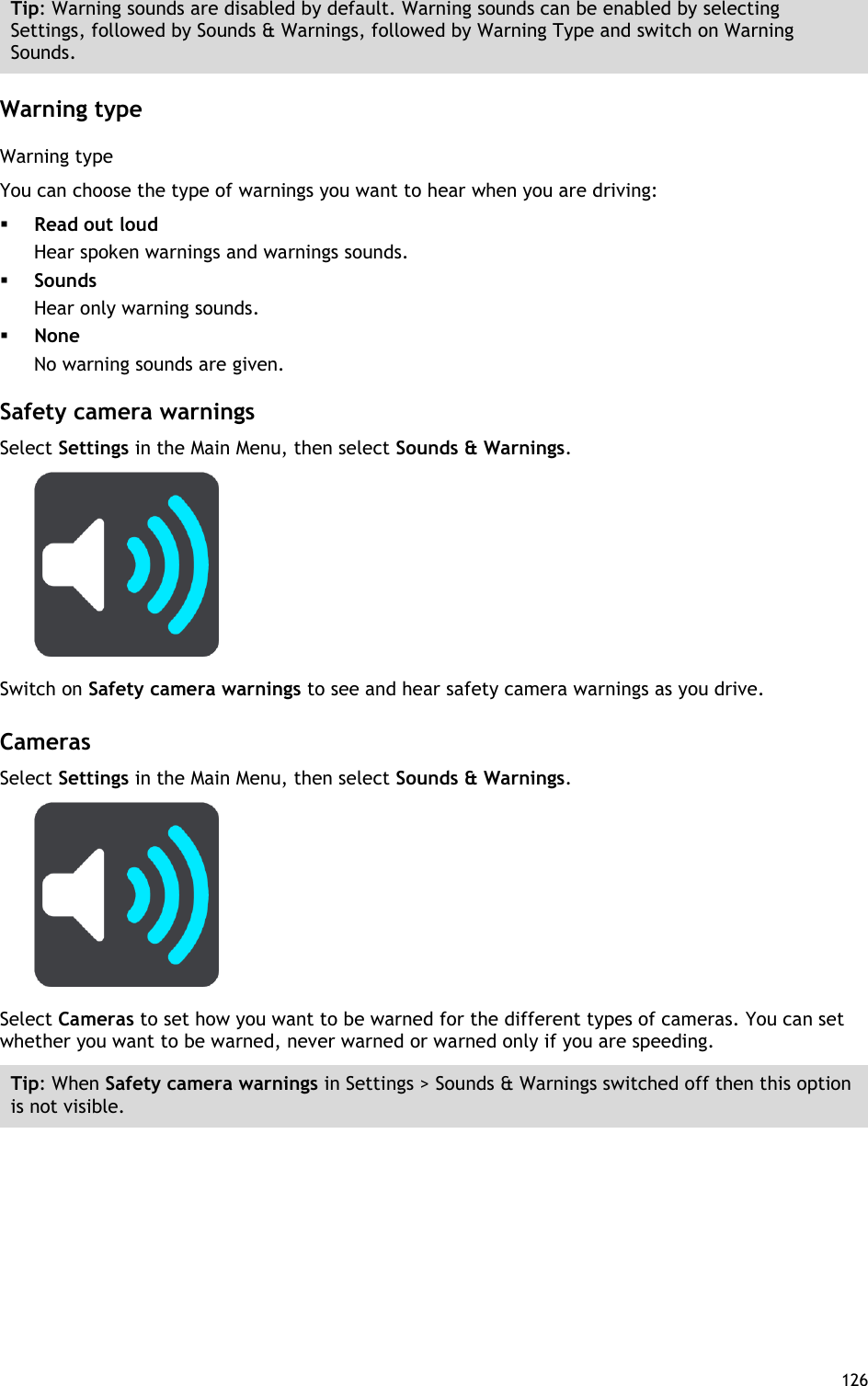  126  Tip: Warning sounds are disabled by default. Warning sounds can be enabled by selecting Settings, followed by Sounds &amp; Warnings, followed by Warning Type and switch on Warning Sounds.  Warning type Warning type You can choose the type of warnings you want to hear when you are driving:  Read out loud Hear spoken warnings and warnings sounds.  Sounds Hear only warning sounds.  None No warning sounds are given.  Safety camera warnings Select Settings in the Main Menu, then select Sounds &amp; Warnings.    Switch on Safety camera warnings to see and hear safety camera warnings as you drive.    Cameras Select Settings in the Main Menu, then select Sounds &amp; Warnings.    Select Cameras to set how you want to be warned for the different types of cameras. You can set whether you want to be warned, never warned or warned only if you are speeding. Tip: When Safety camera warnings in Settings &gt; Sounds &amp; Warnings switched off then this option is not visible.  