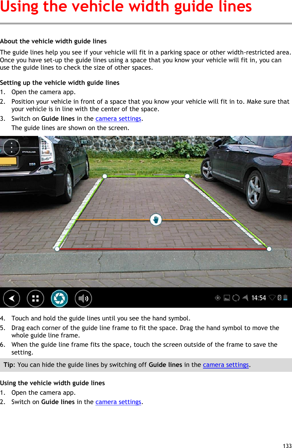  133  About the vehicle width guide lines The guide lines help you see if your vehicle will fit in a parking space or other width-restricted area. Once you have set-up the guide lines using a space that you know your vehicle will fit in, you can use the guide lines to check the size of other spaces. Setting up the vehicle width guide lines 1. Open the camera app. 2. Position your vehicle in front of a space that you know your vehicle will fit in to. Make sure that your vehicle is in line with the center of the space. 3. Switch on Guide lines in the camera settings. The guide lines are shown on the screen.  4. Touch and hold the guide lines until you see the hand symbol. 5. Drag each corner of the guide line frame to fit the space. Drag the hand symbol to move the whole guide line frame. 6. When the guide line frame fits the space, touch the screen outside of the frame to save the setting. Tip: You can hide the guide lines by switching off Guide lines in the camera settings. Using the vehicle width guide lines 1. Open the camera app. 2. Switch on Guide lines in the camera settings. Using the vehicle width guide lines 