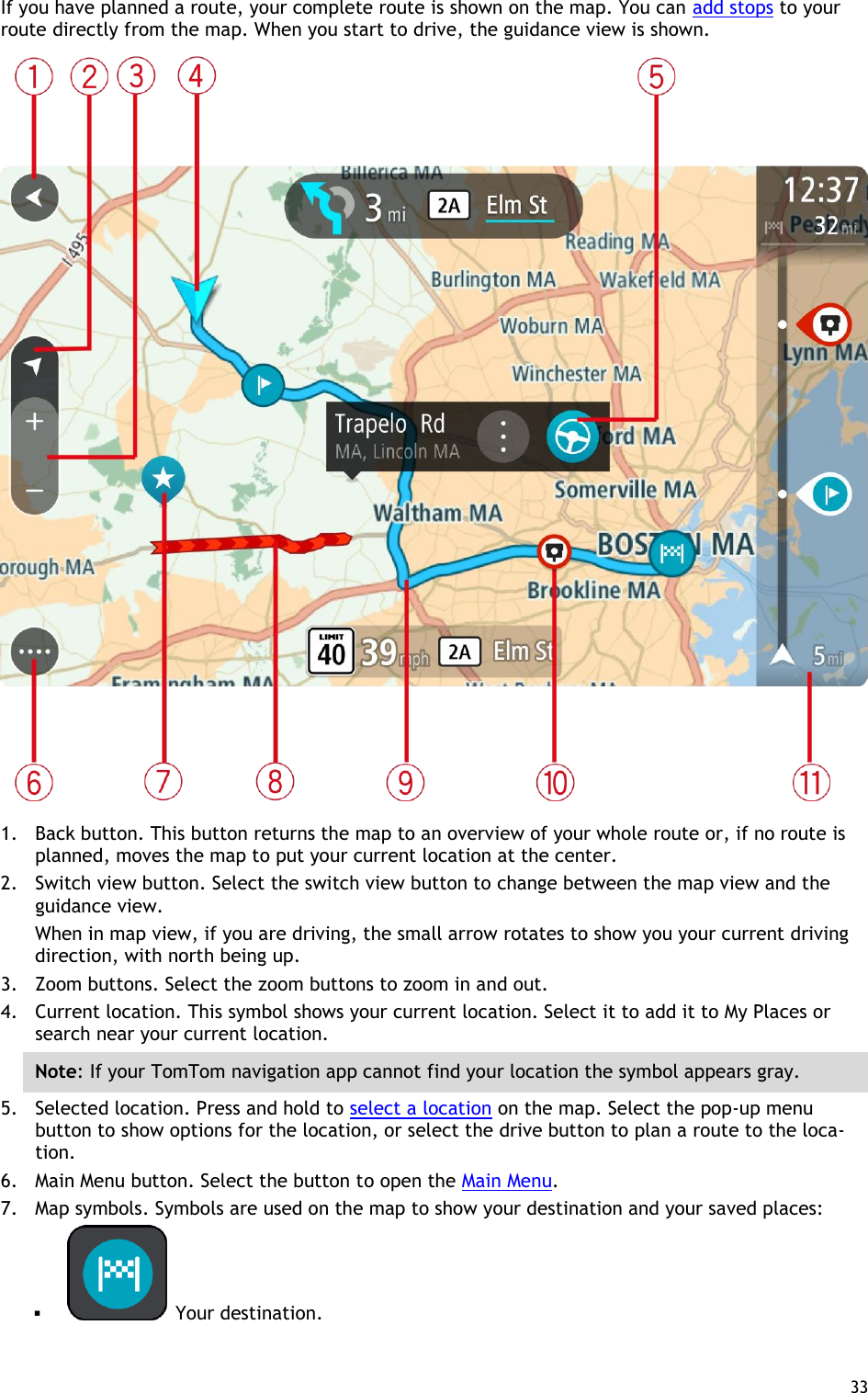  33  If you have planned a route, your complete route is shown on the map. You can add stops to your route directly from the map. When you start to drive, the guidance view is shown.  1. Back button. This button returns the map to an overview of your whole route or, if no route is planned, moves the map to put your current location at the center. 2. Switch view button. Select the switch view button to change between the map view and the guidance view.   When in map view, if you are driving, the small arrow rotates to show you your current driving direction, with north being up. 3. Zoom buttons. Select the zoom buttons to zoom in and out. 4. Current location. This symbol shows your current location. Select it to add it to My Places or search near your current location. Note: If your TomTom navigation app cannot find your location the symbol appears gray. 5. Selected location. Press and hold to select a location on the map. Select the pop-up menu button to show options for the location, or select the drive button to plan a route to the loca-tion. 6. Main Menu button. Select the button to open the Main Menu. 7. Map symbols. Symbols are used on the map to show your destination and your saved places:    Your destination. 
