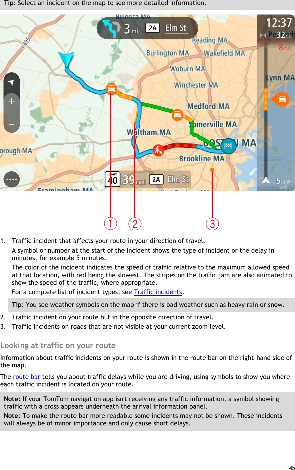  45  Tip: Select an incident on the map to see more detailed information.  1. Traffic incident that affects your route in your direction of travel. A symbol or number at the start of the incident shows the type of incident or the delay in minutes, for example 5 minutes.   The color of the incident indicates the speed of traffic relative to the maximum allowed speed at that location, with red being the slowest. The stripes on the traffic jam are also animated to show the speed of the traffic, where appropriate.   For a complete list of incident types, see Traffic incidents. Tip: You see weather symbols on the map if there is bad weather such as heavy rain or snow. 2. Traffic incident on your route but in the opposite direction of travel. 3. Traffic incidents on roads that are not visible at your current zoom level.  Looking at traffic on your route Information about traffic incidents on your route is shown in the route bar on the right-hand side of the map. The route bar tells you about traffic delays while you are driving, using symbols to show you where each traffic incident is located on your route. Note: If your TomTom navigation app isn&apos;t receiving any traffic information, a symbol showing traffic with a cross appears underneath the arrival information panel. Note: To make the route bar more readable some incidents may not be shown. These incidents will always be of minor importance and only cause short delays. 