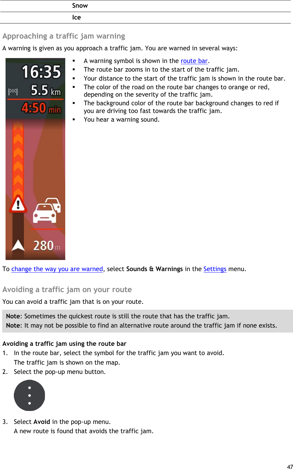  47   Snow  Ice  Approaching a traffic jam warning A warning is given as you approach a traffic jam. You are warned in several ways:     A warning symbol is shown in the route bar.  The route bar zooms in to the start of the traffic jam.  Your distance to the start of the traffic jam is shown in the route bar.  The color of the road on the route bar changes to orange or red, depending on the severity of the traffic jam.  The background color of the route bar background changes to red if you are driving too fast towards the traffic jam.  You hear a warning sound. To change the way you are warned, select Sounds &amp; Warnings in the Settings menu.  Avoiding a traffic jam on your route You can avoid a traffic jam that is on your route. Note: Sometimes the quickest route is still the route that has the traffic jam. Note: It may not be possible to find an alternative route around the traffic jam if none exists. Avoiding a traffic jam using the route bar 1. In the route bar, select the symbol for the traffic jam you want to avoid. The traffic jam is shown on the map. 2. Select the pop-up menu button.  3. Select Avoid in the pop-up menu. A new route is found that avoids the traffic jam. 