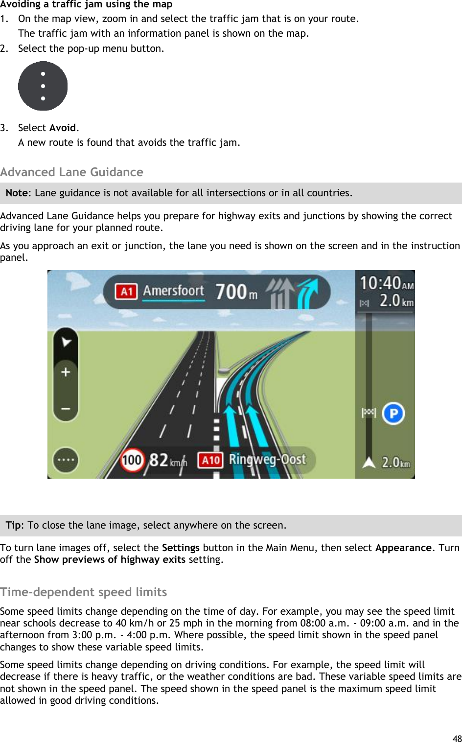  48  Avoiding a traffic jam using the map 1. On the map view, zoom in and select the traffic jam that is on your route. The traffic jam with an information panel is shown on the map. 2. Select the pop-up menu button.  3. Select Avoid. A new route is found that avoids the traffic jam.  Advanced Lane Guidance Note: Lane guidance is not available for all intersections or in all countries. Advanced Lane Guidance helps you prepare for highway exits and junctions by showing the correct driving lane for your planned route. As you approach an exit or junction, the lane you need is shown on the screen and in the instruction panel.   Tip: To close the lane image, select anywhere on the screen. To turn lane images off, select the Settings button in the Main Menu, then select Appearance. Turn off the Show previews of highway exits setting.  Time-dependent speed limits Some speed limits change depending on the time of day. For example, you may see the speed limit near schools decrease to 40 km/h or 25 mph in the morning from 08:00 a.m. - 09:00 a.m. and in the afternoon from 3:00 p.m. - 4:00 p.m. Where possible, the speed limit shown in the speed panel changes to show these variable speed limits. Some speed limits change depending on driving conditions. For example, the speed limit will decrease if there is heavy traffic, or the weather conditions are bad. These variable speed limits are not shown in the speed panel. The speed shown in the speed panel is the maximum speed limit allowed in good driving conditions. 