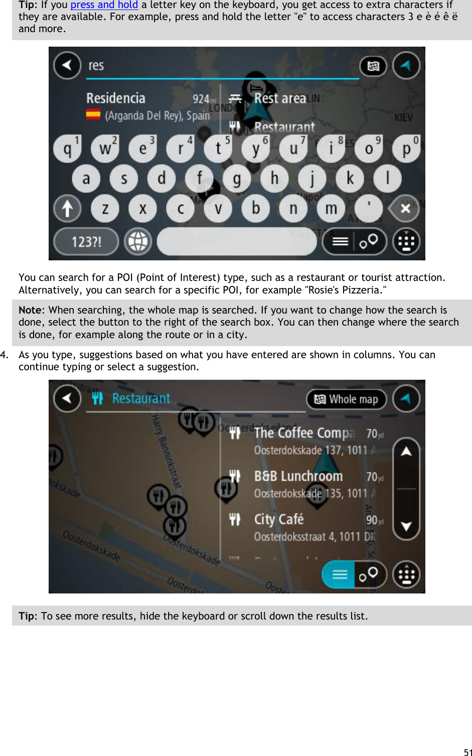  51  Tip: If you press and hold a letter key on the keyboard, you get access to extra characters if they are available. For example, press and hold the letter &quot;e&quot; to access characters 3 e è é ê ë and more.  You can search for a POI (Point of Interest) type, such as a restaurant or tourist attraction. Alternatively, you can search for a specific POI, for example &quot;Rosie&apos;s Pizzeria.&quot; Note: When searching, the whole map is searched. If you want to change how the search is done, select the button to the right of the search box. You can then change where the search is done, for example along the route or in a city. 4. As you type, suggestions based on what you have entered are shown in columns. You can continue typing or select a suggestion.  Tip: To see more results, hide the keyboard or scroll down the results list. 