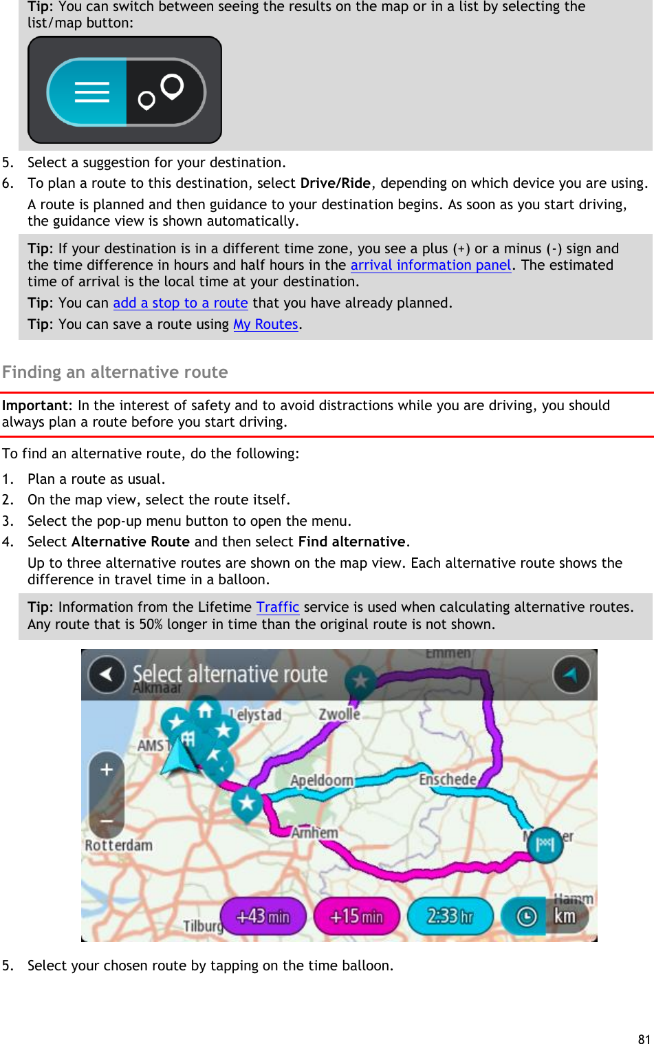  81  Tip: You can switch between seeing the results on the map or in a list by selecting the list/map button:    5. Select a suggestion for your destination. 6. To plan a route to this destination, select Drive/Ride, depending on which device you are using. A route is planned and then guidance to your destination begins. As soon as you start driving, the guidance view is shown automatically. Tip: If your destination is in a different time zone, you see a plus (+) or a minus (-) sign and the time difference in hours and half hours in the arrival information panel. The estimated time of arrival is the local time at your destination. Tip: You can add a stop to a route that you have already planned. Tip: You can save a route using My Routes.  Finding an alternative route Important: In the interest of safety and to avoid distractions while you are driving, you should always plan a route before you start driving. To find an alternative route, do the following:   1. Plan a route as usual. 2. On the map view, select the route itself. 3. Select the pop-up menu button to open the menu. 4. Select Alternative Route and then select Find alternative. Up to three alternative routes are shown on the map view. Each alternative route shows the difference in travel time in a balloon. Tip: Information from the Lifetime Traffic service is used when calculating alternative routes. Any route that is 50% longer in time than the original route is not shown.  5. Select your chosen route by tapping on the time balloon. 