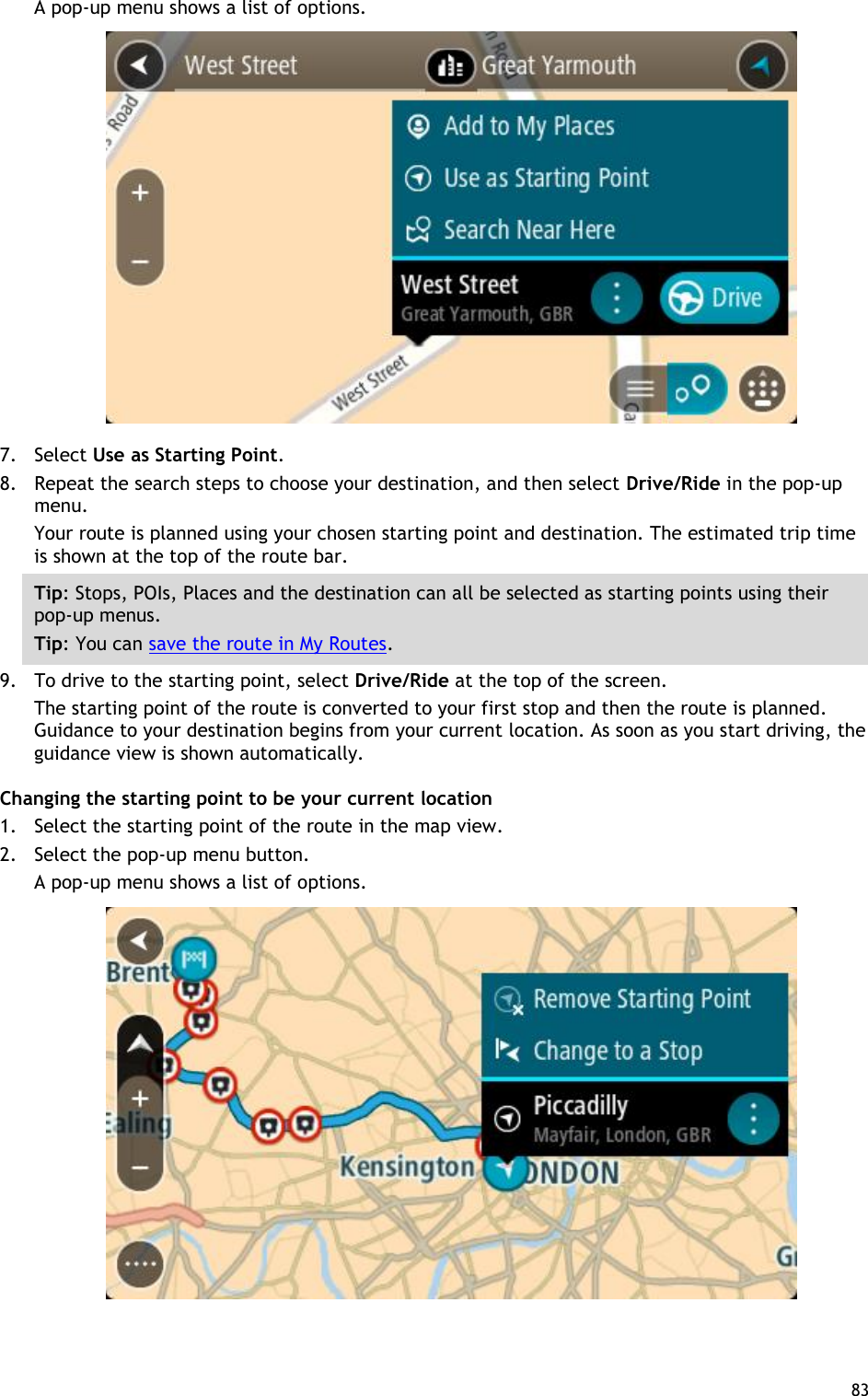  83  A pop-up menu shows a list of options.  7. Select Use as Starting Point. 8. Repeat the search steps to choose your destination, and then select Drive/Ride in the pop-up menu. Your route is planned using your chosen starting point and destination. The estimated trip time is shown at the top of the route bar. Tip: Stops, POIs, Places and the destination can all be selected as starting points using their pop-up menus. Tip: You can save the route in My Routes. 9. To drive to the starting point, select Drive/Ride at the top of the screen. The starting point of the route is converted to your first stop and then the route is planned. Guidance to your destination begins from your current location. As soon as you start driving, the guidance view is shown automatically. Changing the starting point to be your current location 1. Select the starting point of the route in the map view. 2. Select the pop-up menu button. A pop-up menu shows a list of options.    