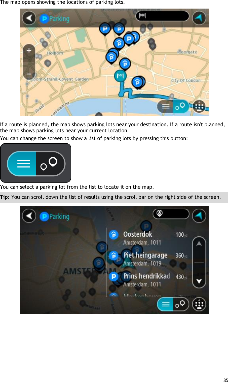  85  The map opens showing the locations of parking lots.  If a route is planned, the map shows parking lots near your destination. If a route isn&apos;t planned, the map shows parking lots near your current location. You can change the screen to show a list of parking lots by pressing this button:  You can select a parking lot from the list to locate it on the map. Tip: You can scroll down the list of results using the scroll bar on the right side of the screen.  