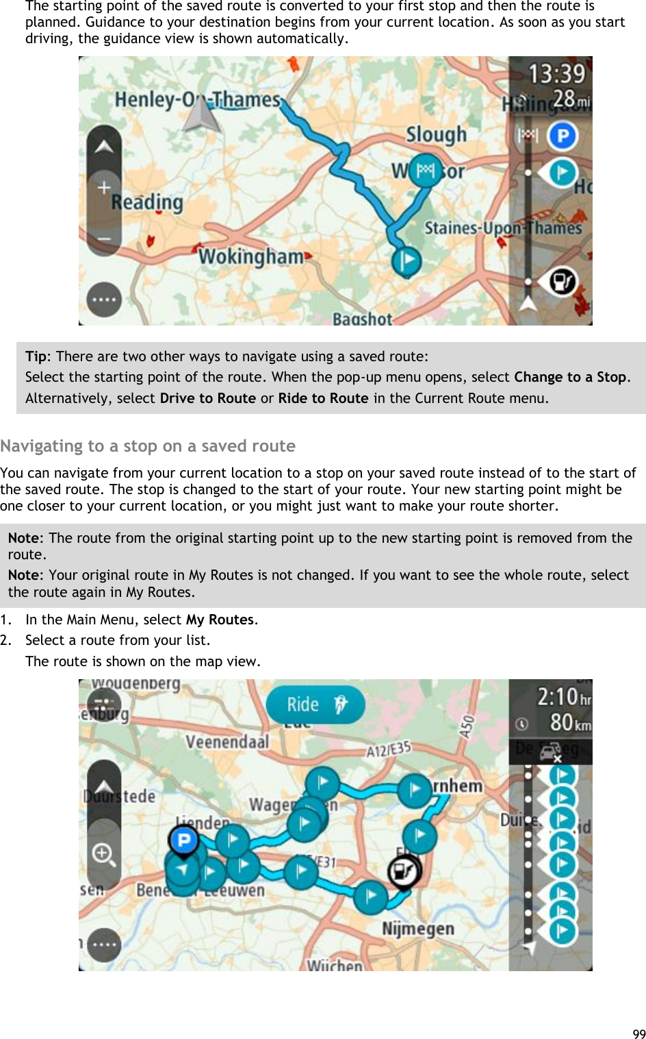  99  The starting point of the saved route is converted to your first stop and then the route is planned. Guidance to your destination begins from your current location. As soon as you start driving, the guidance view is shown automatically.  Tip: There are two other ways to navigate using a saved route: Select the starting point of the route. When the pop-up menu opens, select Change to a Stop. Alternatively, select Drive to Route or Ride to Route in the Current Route menu.  Navigating to a stop on a saved route You can navigate from your current location to a stop on your saved route instead of to the start of the saved route. The stop is changed to the start of your route. Your new starting point might be one closer to your current location, or you might just want to make your route shorter. Note: The route from the original starting point up to the new starting point is removed from the route.   Note: Your original route in My Routes is not changed. If you want to see the whole route, select the route again in My Routes. 1. In the Main Menu, select My Routes. 2. Select a route from your list. The route is shown on the map view.  