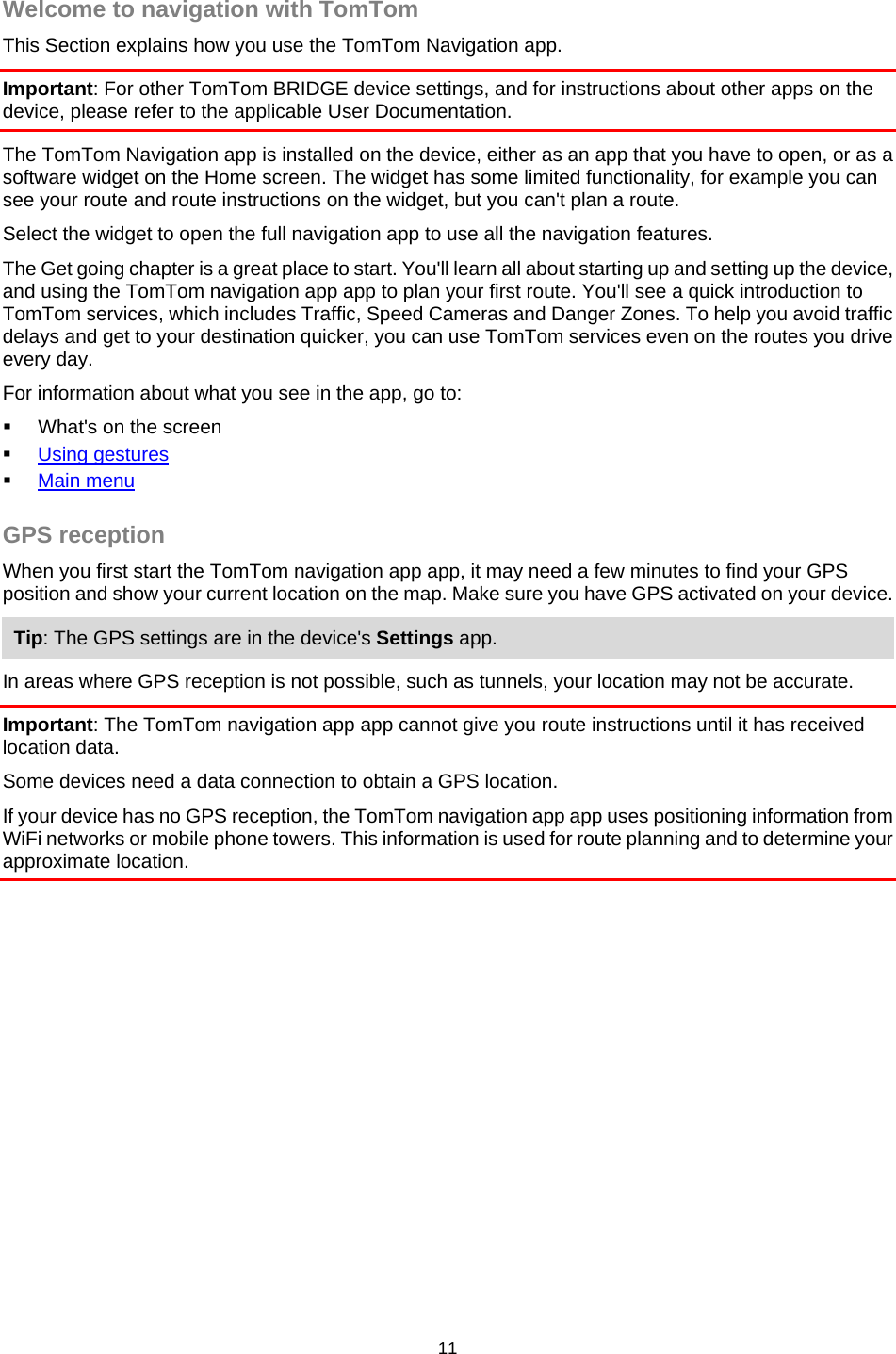  Welcome to navigation with TomTom This Section explains how you use the TomTom Navigation app. Important: For other TomTom BRIDGE device settings, and for instructions about other apps on the device, please refer to the applicable User Documentation. The TomTom Navigation app is installed on the device, either as an app that you have to open, or as a software widget on the Home screen. The widget has some limited functionality, for example you can see your route and route instructions on the widget, but you can&apos;t plan a route.  Select the widget to open the full navigation app to use all the navigation features. The Get going chapter is a great place to start. You&apos;ll learn all about starting up and setting up the device, and using the TomTom navigation app app to plan your first route. You&apos;ll see a quick introduction to TomTom services, which includes Traffic, Speed Cameras and Danger Zones. To help you avoid traffic delays and get to your destination quicker, you can use TomTom services even on the routes you drive every day. For information about what you see in the app, go to:  What&apos;s on the screen  Using gestures  Main menu  GPS reception When you first start the TomTom navigation app app, it may need a few minutes to find your GPS position and show your current location on the map. Make sure you have GPS activated on your device. Tip: The GPS settings are in the device&apos;s Settings app. In areas where GPS reception is not possible, such as tunnels, your location may not be accurate. Important: The TomTom navigation app app cannot give you route instructions until it has received location data. Some devices need a data connection to obtain a GPS location. If your device has no GPS reception, the TomTom navigation app app uses positioning information from WiFi networks or mobile phone towers. This information is used for route planning and to determine your approximate location. 11   