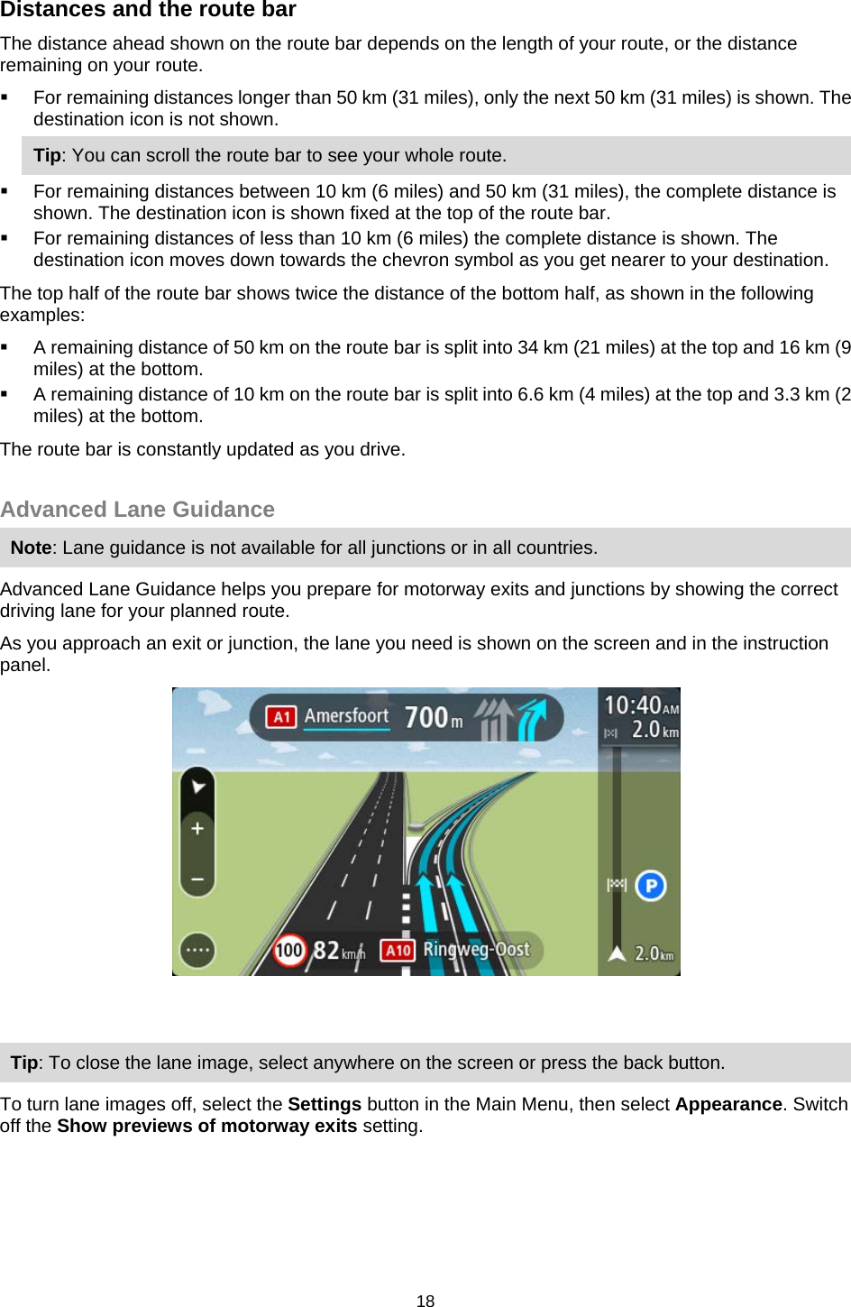  Distances and the route bar The distance ahead shown on the route bar depends on the length of your route, or the distance remaining on your route.  For remaining distances longer than 50 km (31 miles), only the next 50 km (31 miles) is shown. The destination icon is not shown. Tip: You can scroll the route bar to see your whole route.  For remaining distances between 10 km (6 miles) and 50 km (31 miles), the complete distance is shown. The destination icon is shown fixed at the top of the route bar.  For remaining distances of less than 10 km (6 miles) the complete distance is shown. The destination icon moves down towards the chevron symbol as you get nearer to your destination. The top half of the route bar shows twice the distance of the bottom half, as shown in the following examples:  A remaining distance of 50 km on the route bar is split into 34 km (21 miles) at the top and 16 km (9 miles) at the bottom.  A remaining distance of 10 km on the route bar is split into 6.6 km (4 miles) at the top and 3.3 km (2 miles) at the bottom. The route bar is constantly updated as you drive.   Advanced Lane Guidance Note: Lane guidance is not available for all junctions or in all countries. Advanced Lane Guidance helps you prepare for motorway exits and junctions by showing the correct driving lane for your planned route. As you approach an exit or junction, the lane you need is shown on the screen and in the instruction panel.   Tip: To close the lane image, select anywhere on the screen or press the back button. To turn lane images off, select the Settings button in the Main Menu, then select Appearance. Switch off the Show previews of motorway exits setting.  18   