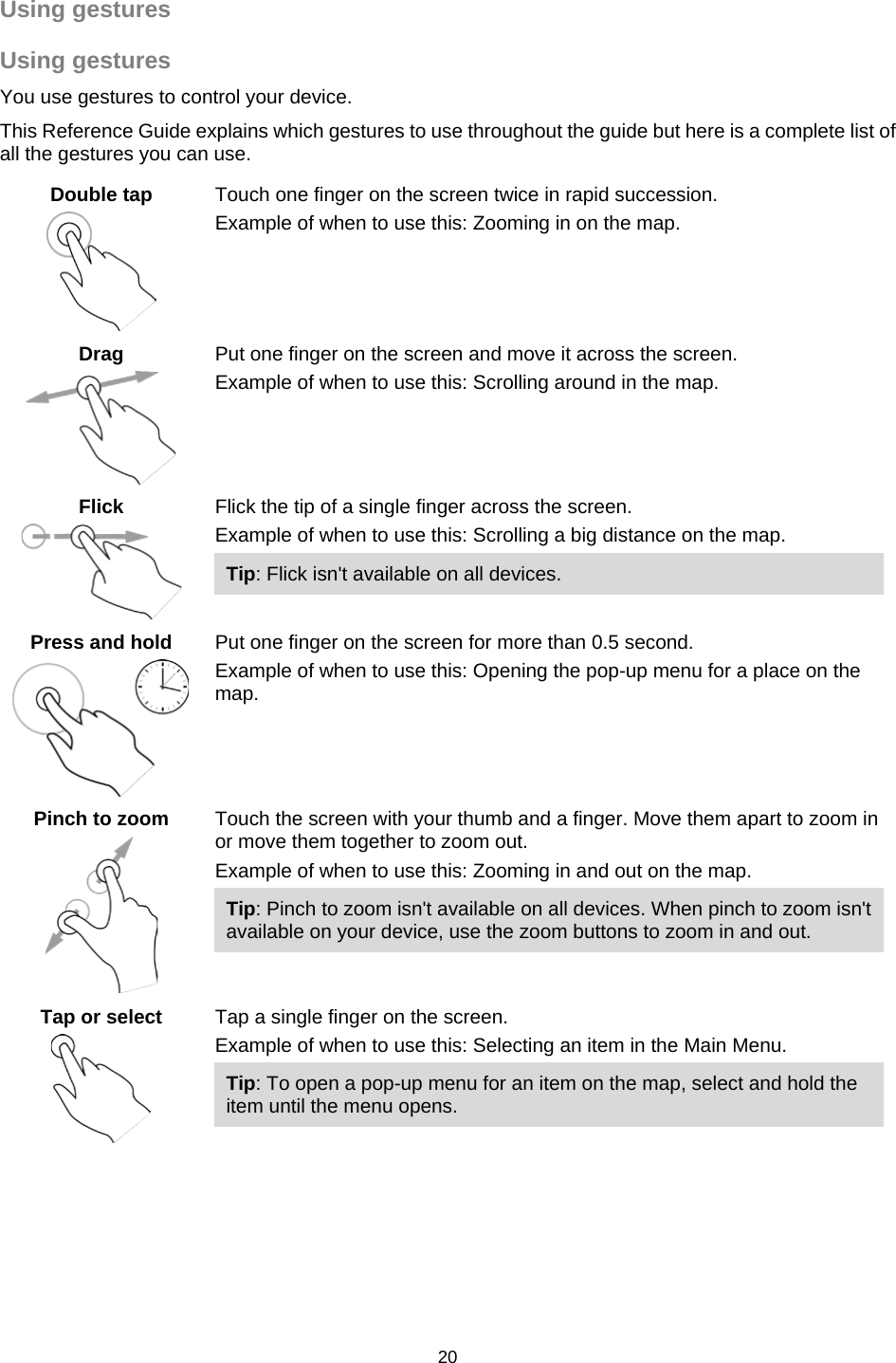  Using gestures Using gestures You use gestures to control your device.   This Reference Guide explains which gestures to use throughout the guide but here is a complete list of all the gestures you can use. Double tap   Touch one finger on the screen twice in rapid succession. Example of when to use this: Zooming in on the map.  Drag   Put one finger on the screen and move it across the screen. Example of when to use this: Scrolling around in the map. Flick   Flick the tip of a single finger across the screen. Example of when to use this: Scrolling a big distance on the map. Tip: Flick isn&apos;t available on all devices.  Press and hold   Put one finger on the screen for more than 0.5 second. Example of when to use this: Opening the pop-up menu for a place on the map.   Pinch to zoom   Touch the screen with your thumb and a finger. Move them apart to zoom in or move them together to zoom out. Example of when to use this: Zooming in and out on the map. Tip: Pinch to zoom isn&apos;t available on all devices. When pinch to zoom isn&apos;t available on your device, use the zoom buttons to zoom in and out. Tap or select   Tap a single finger on the screen. Example of when to use this: Selecting an item in the Main Menu. Tip: To open a pop-up menu for an item on the map, select and hold the item until the menu opens. 20   