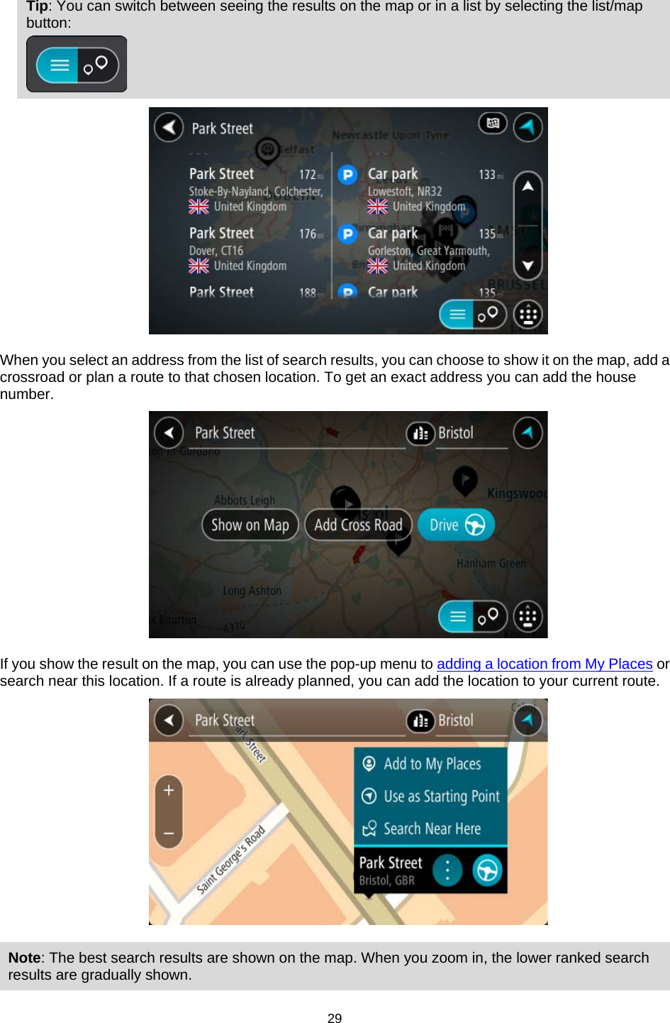  Tip: You can switch between seeing the results on the map or in a list by selecting the list/map button:    When you select an address from the list of search results, you can choose to show it on the map, add a crossroad or plan a route to that chosen location. To get an exact address you can add the house number.  If you show the result on the map, you can use the pop-up menu to adding a location from My Places or search near this location. If a route is already planned, you can add the location to your current route.  Note: The best search results are shown on the map. When you zoom in, the lower ranked search results are gradually shown.  29   