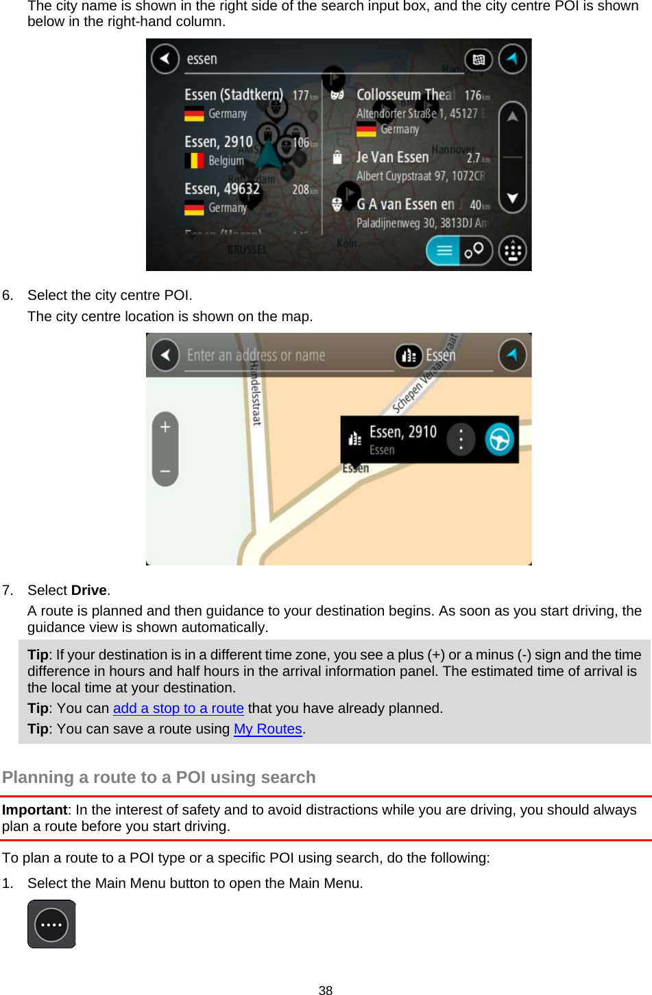  The city name is shown in the right side of the search input box, and the city centre POI is shown below in the right-hand column.  6. Select the city centre POI. The city centre location is shown on the map.  7. Select Drive. A route is planned and then guidance to your destination begins. As soon as you start driving, the guidance view is shown automatically. Tip: If your destination is in a different time zone, you see a plus (+) or a minus (-) sign and the time difference in hours and half hours in the arrival information panel. The estimated time of arrival is the local time at your destination. Tip: You can add a stop to a route that you have already planned. Tip: You can save a route using My Routes.  Planning a route to a POI using search Important: In the interest of safety and to avoid distractions while you are driving, you should always plan a route before you start driving. To plan a route to a POI type or a specific POI using search, do the following: 1. Select the Main Menu button to open the Main Menu.   38   