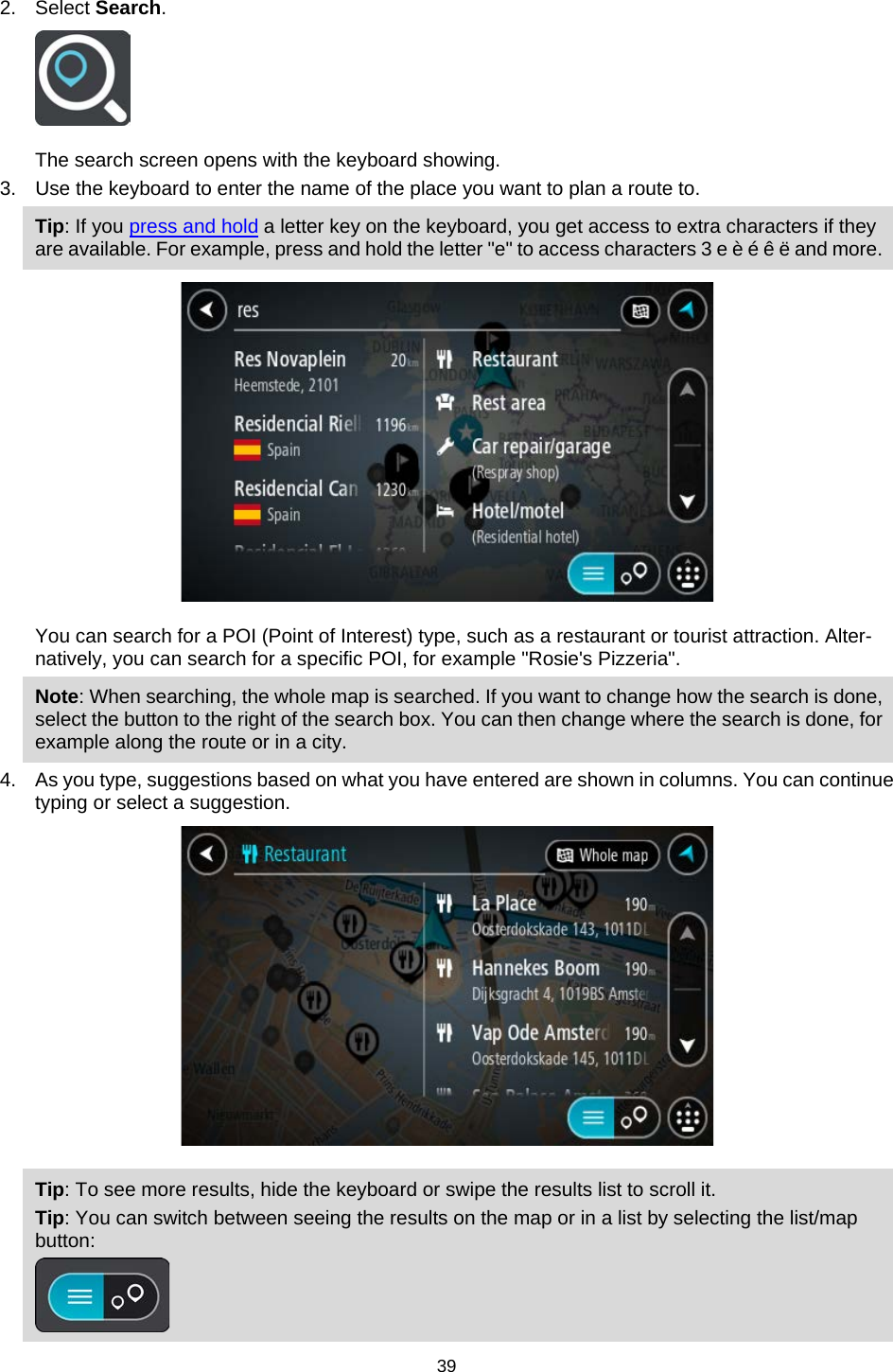  2. Select Search.  The search screen opens with the keyboard showing. 3. Use the keyboard to enter the name of the place you want to plan a route to. Tip: If you press and hold a letter key on the keyboard, you get access to extra characters if they are available. For example, press and hold the letter &quot;e&quot; to access characters 3 e è é ê ë and more.  You can search for a POI (Point of Interest) type, such as a restaurant or tourist attraction. Alter-natively, you can search for a specific POI, for example &quot;Rosie&apos;s Pizzeria&quot;. Note: When searching, the whole map is searched. If you want to change how the search is done, select the button to the right of the search box. You can then change where the search is done, for example along the route or in a city. 4. As you type, suggestions based on what you have entered are shown in columns. You can continue typing or select a suggestion.  Tip: To see more results, hide the keyboard or swipe the results list to scroll it. Tip: You can switch between seeing the results on the map or in a list by selecting the list/map button:   39   