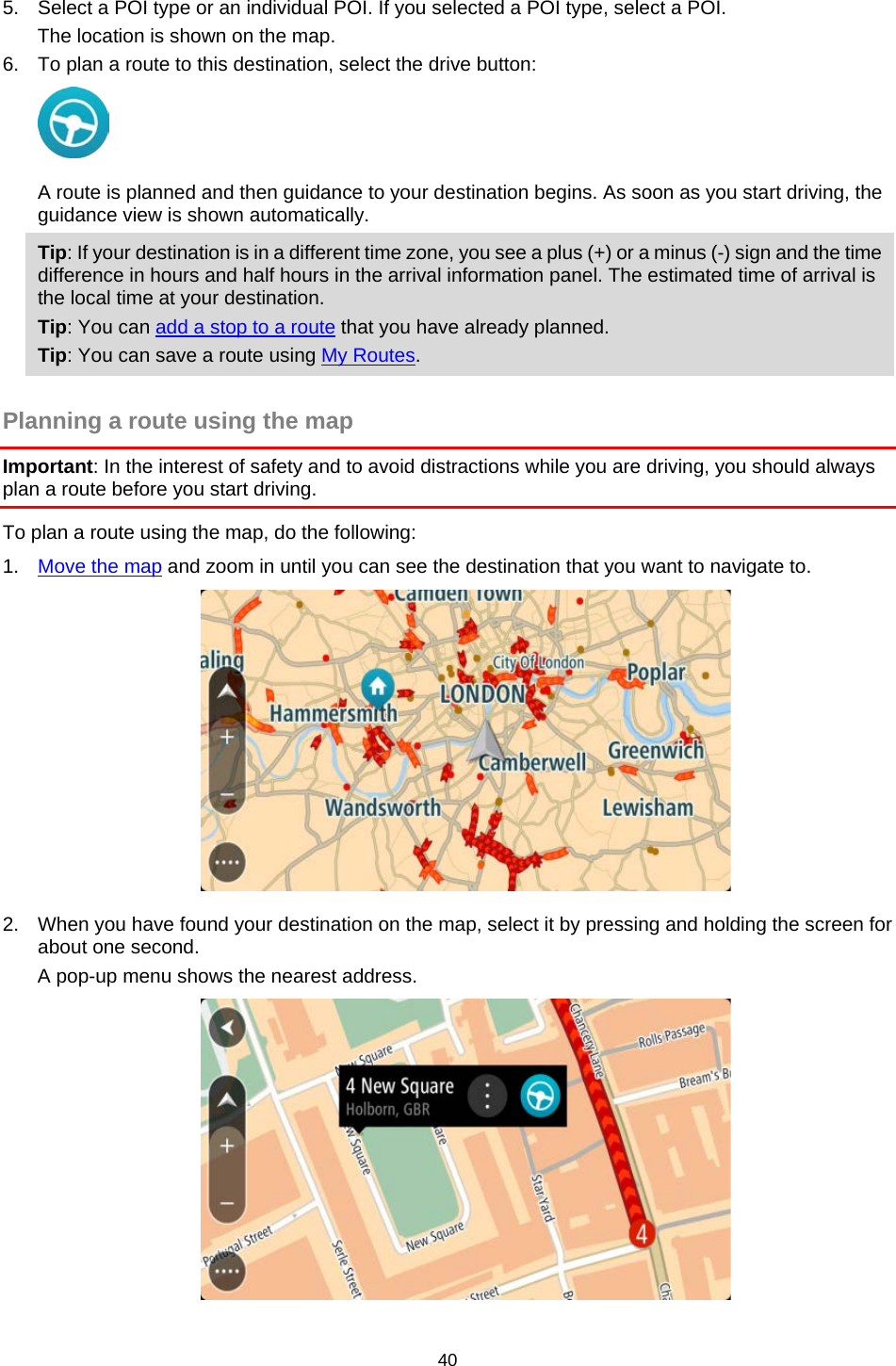  5. Select a POI type or an individual POI. If you selected a POI type, select a POI. The location is shown on the map. 6. To plan a route to this destination, select the drive button:  A route is planned and then guidance to your destination begins. As soon as you start driving, the guidance view is shown automatically. Tip: If your destination is in a different time zone, you see a plus (+) or a minus (-) sign and the time difference in hours and half hours in the arrival information panel. The estimated time of arrival is the local time at your destination. Tip: You can add a stop to a route that you have already planned. Tip: You can save a route using My Routes.  Planning a route using the map Important: In the interest of safety and to avoid distractions while you are driving, you should always plan a route before you start driving. To plan a route using the map, do the following: 1. Move the map and zoom in until you can see the destination that you want to navigate to.  2. When you have found your destination on the map, select it by pressing and holding the screen for about one second.  A pop-up menu shows the nearest address.  40   