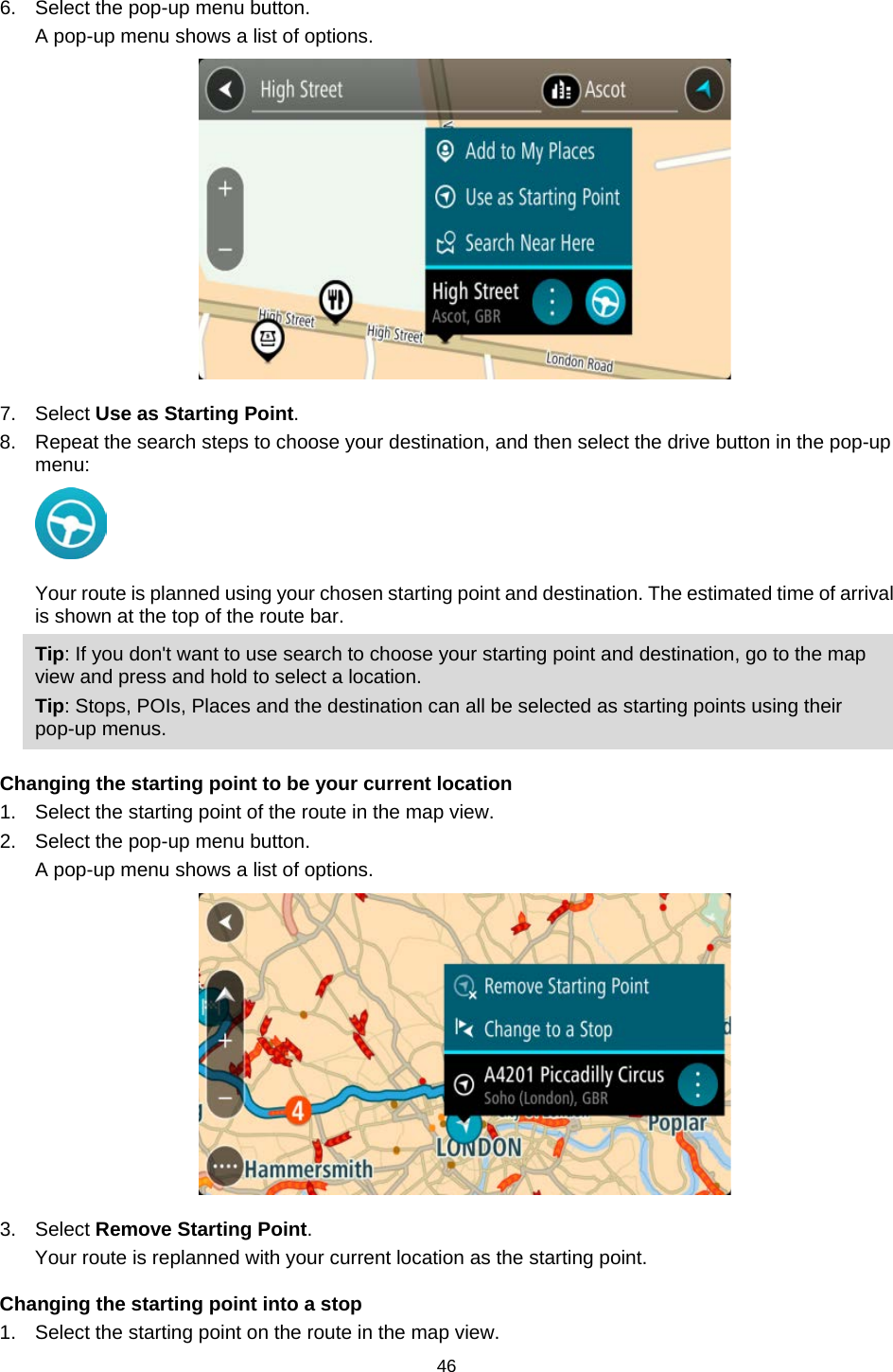 6. Select the pop-up menu button. A pop-up menu shows a list of options.  7. Select Use as Starting Point. 8. Repeat the search steps to choose your destination, and then select the drive button in the pop-up menu:  Your route is planned using your chosen starting point and destination. The estimated time of arrival is shown at the top of the route bar. Tip: If you don&apos;t want to use search to choose your starting point and destination, go to the map view and press and hold to select a location. Tip: Stops, POIs, Places and the destination can all be selected as starting points using their pop-up menus.  Changing the starting point to be your current location 1. Select the starting point of the route in the map view. 2. Select the pop-up menu button. A pop-up menu shows a list of options.  3. Select Remove Starting Point. Your route is replanned with your current location as the starting point. Changing the starting point into a stop 1. Select the starting point on the route in the map view. 46   