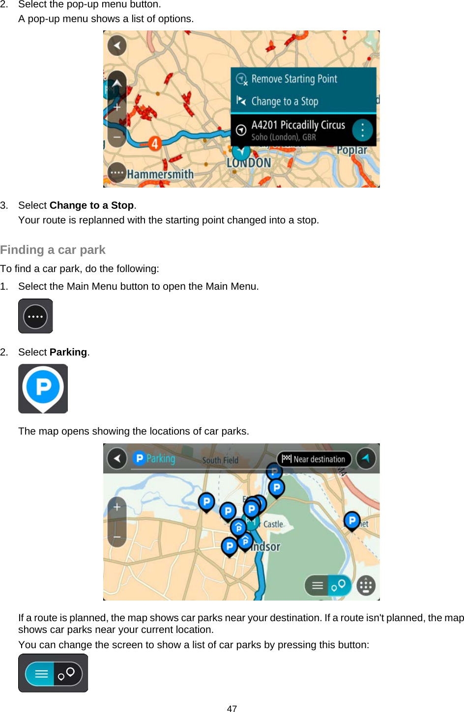  2. Select the pop-up menu button. A pop-up menu shows a list of options.  3. Select Change to a Stop. Your route is replanned with the starting point changed into a stop.  Finding a car park To find a car park, do the following: 1. Select the Main Menu button to open the Main Menu.   2.  Select Parking.  The map opens showing the locations of car parks.  If a route is planned, the map shows car parks near your destination. If a route isn&apos;t planned, the map shows car parks near your current location. You can change the screen to show a list of car parks by pressing this button:  47   