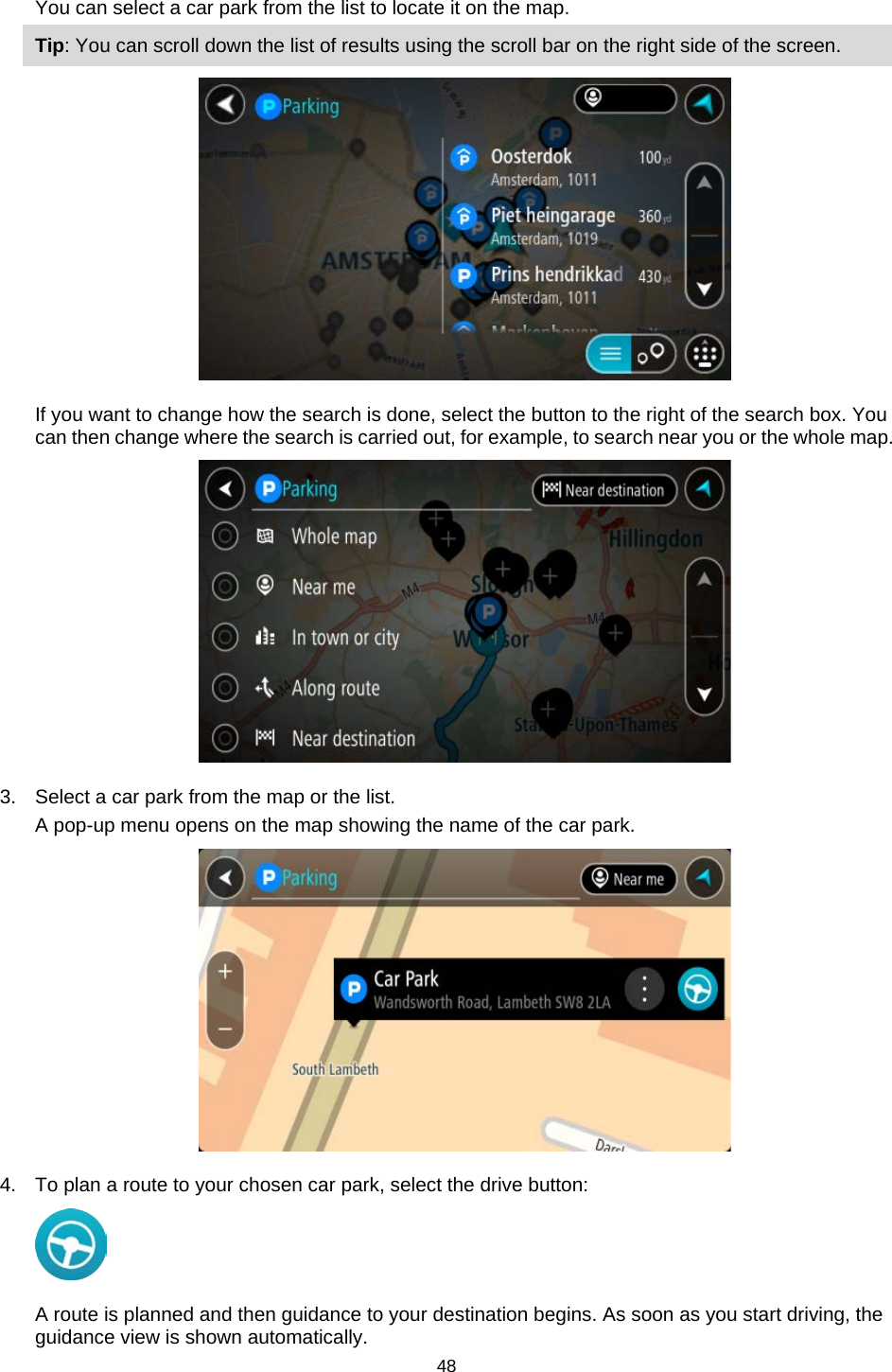  You can select a car park from the list to locate it on the map. Tip: You can scroll down the list of results using the scroll bar on the right side of the screen.  If you want to change how the search is done, select the button to the right of the search box. You can then change where the search is carried out, for example, to search near you or the whole map.    3. Select a car park from the map or the list. A pop-up menu opens on the map showing the name of the car park.  4. To plan a route to your chosen car park, select the drive button:  A route is planned and then guidance to your destination begins. As soon as you start driving, the guidance view is shown automatically. 48   