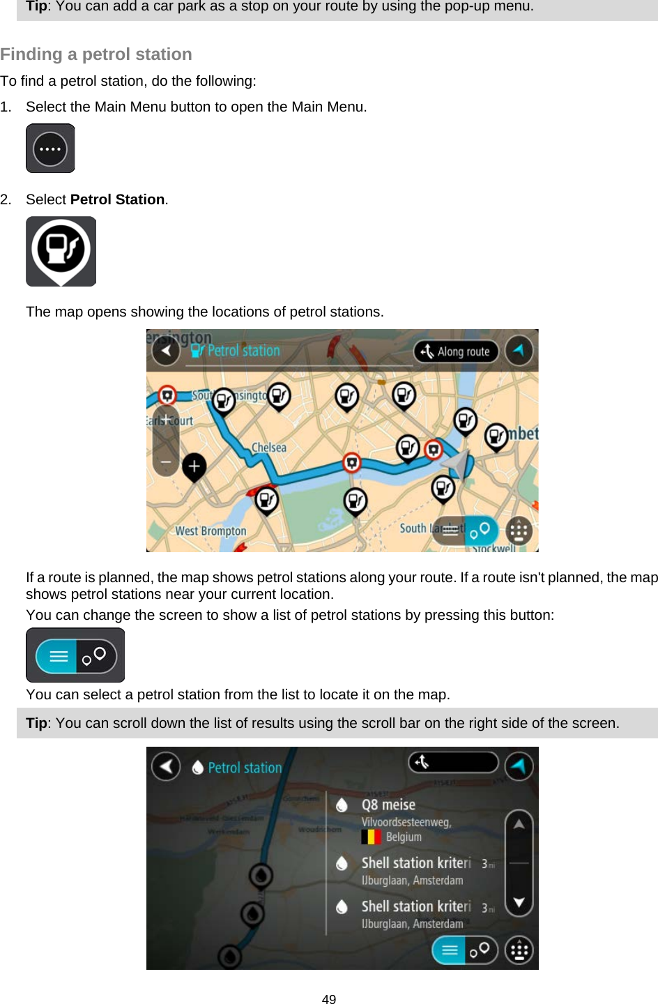  Tip: You can add a car park as a stop on your route by using the pop-up menu.  Finding a petrol station To find a petrol station, do the following: 1. Select the Main Menu button to open the Main Menu.   2. Select Petrol Station.  The map opens showing the locations of petrol stations.  If a route is planned, the map shows petrol stations along your route. If a route isn&apos;t planned, the map shows petrol stations near your current location. You can change the screen to show a list of petrol stations by pressing this button:  You can select a petrol station from the list to locate it on the map. Tip: You can scroll down the list of results using the scroll bar on the right side of the screen.  49   
